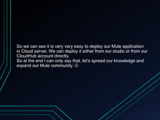 So we can see it is very very easy to deploy our Mule application
in Cloud server. We can deploy it either from our studio or from our
CloudHub account directly.
So at the end I can only say that, let’s spread our knowledge and
expand our Mule community. 
 
