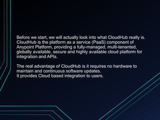 Before we start, we will actually look into what CloudHub really is.
CloudHub is the platform as a service (PaaS) component of
Anypoint Platform, providing a fully-managed, multi-tenanted,
globally available, secure and highly available cloud platform for
integration and APIs.
The real advantage of CloudHub is it requires no hardware to
maintain and continuous software updates.
It provides Cloud based integration to users.
 