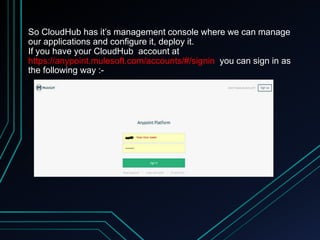 So CloudHub has it’s management console where we can manage
our applications and configure it, deploy it.
If you have your CloudHub account at
https://anypoint.mulesoft.com/accounts/#/signin you can sign in as
the following way :-
 