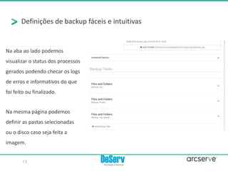Definições de backup fáceis e intuitivas
Na mesma página podemos
definir as pastas selecionadas
ou o disco caso seja feita a
imagem.
Na aba ao lado podemos
visualizar o status dos processos
gerados podendo checar os logs
de erros e informativos do que
foi feito ou finalizado.
13
 