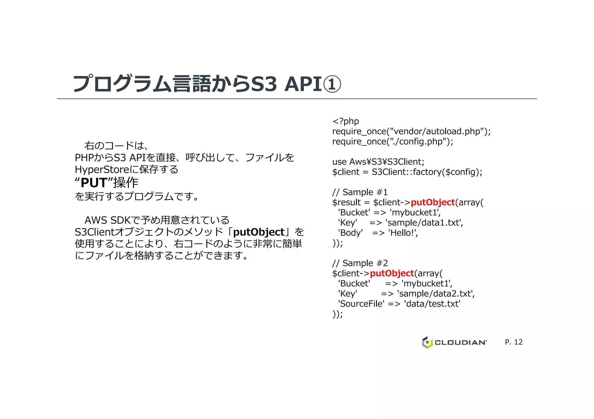 プログラム言語からS3 API①
<?php
require_once("vendor/autoload.php");
require_once("./config.php");
use Aws¥S3¥S3Client;
$client = S3Client::factory($config);
// Sample #1
$result = $client->putObject(array(
'Bucket' => 'mybucket1',
右のコードは、
PHPからS3 APIを直接、呼び出して、ファイルを
HyperStoreに保存する
“PUT”操作
を実⾏するプログラムです。
P. 12
'Bucket' => 'mybucket1',
'Key' => 'sample/data1.txt',
'Body' => 'Hello!',
));
// Sample #2
$client->putObject(array(
'Bucket' => 'mybucket1',
'Key' => 'sample/data2.txt',
'SourceFile' => 'data/test.txt'
));
AWS SDKで予め⽤意されている
S3Clientオブジェクトのメソッド「putObject」を
使⽤することにより、右コードのように非常に簡単
にファイルを格納することができます。
 