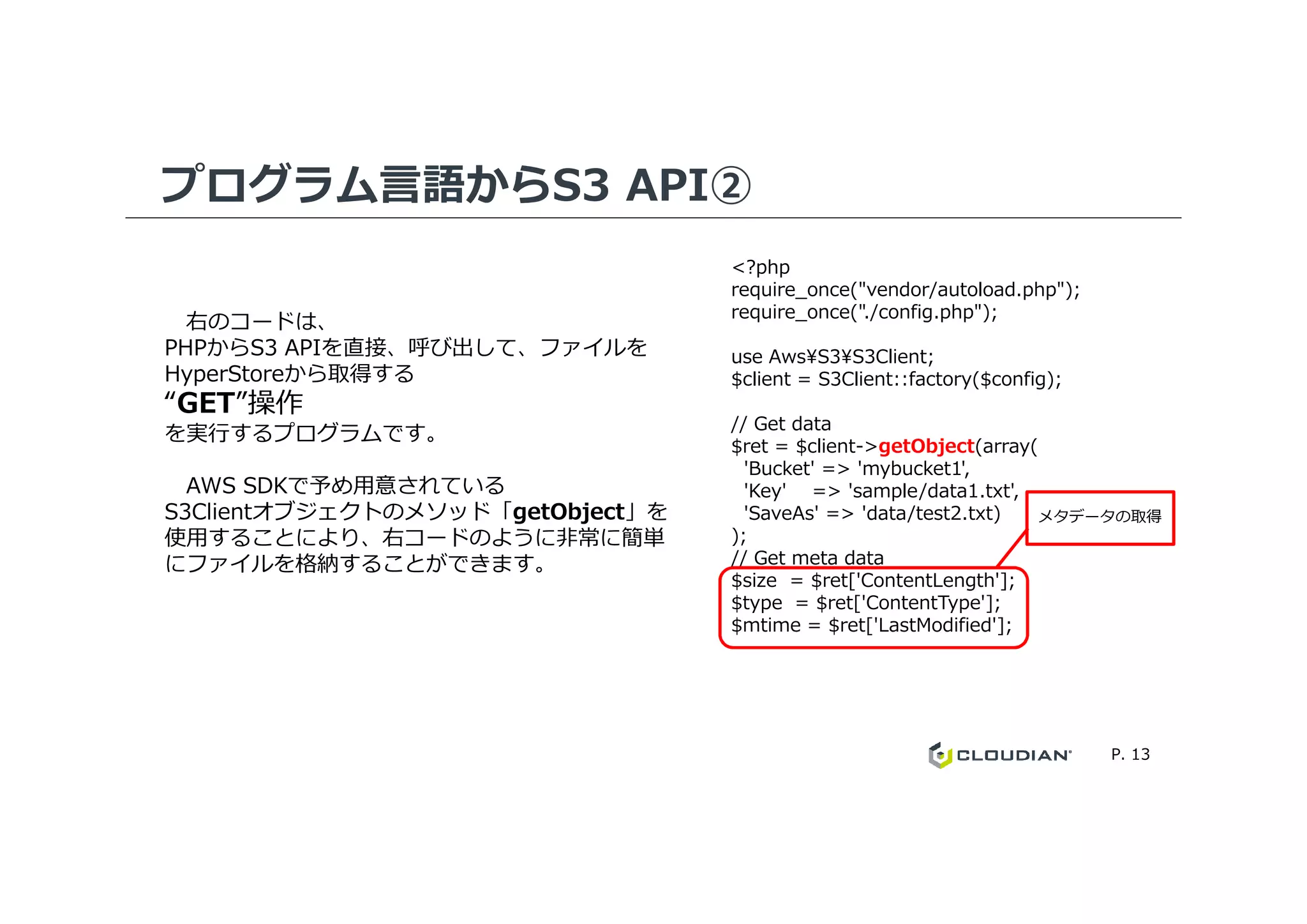 プログラム言語からS3 API②
<?php
require_once("vendor/autoload.php");
require_once("./config.php");
use Aws¥S3¥S3Client;
$client = S3Client::factory($config);
// Get data
$ret = $client->getObject(array(
'Bucket' => 'mybucket1',
右のコードは、
PHPからS3 APIを直接、呼び出して、ファイルを
HyperStoreから取得する
“GET”操作
を実⾏するプログラムです。
P. 13
'Bucket' => 'mybucket1',
'Key' => 'sample/data1.txt',
'SaveAs' => 'data/test2.txt)
);
// Get meta data
$size = $ret['ContentLength'];
$type = $ret['ContentType'];
$mtime = $ret['LastModified'];
AWS SDKで予め⽤意されている
S3Clientオブジェクトのメソッド「getObject」を
使⽤することにより、右コードのように非常に簡単
にファイルを格納することができます。
メタデータの取得
 