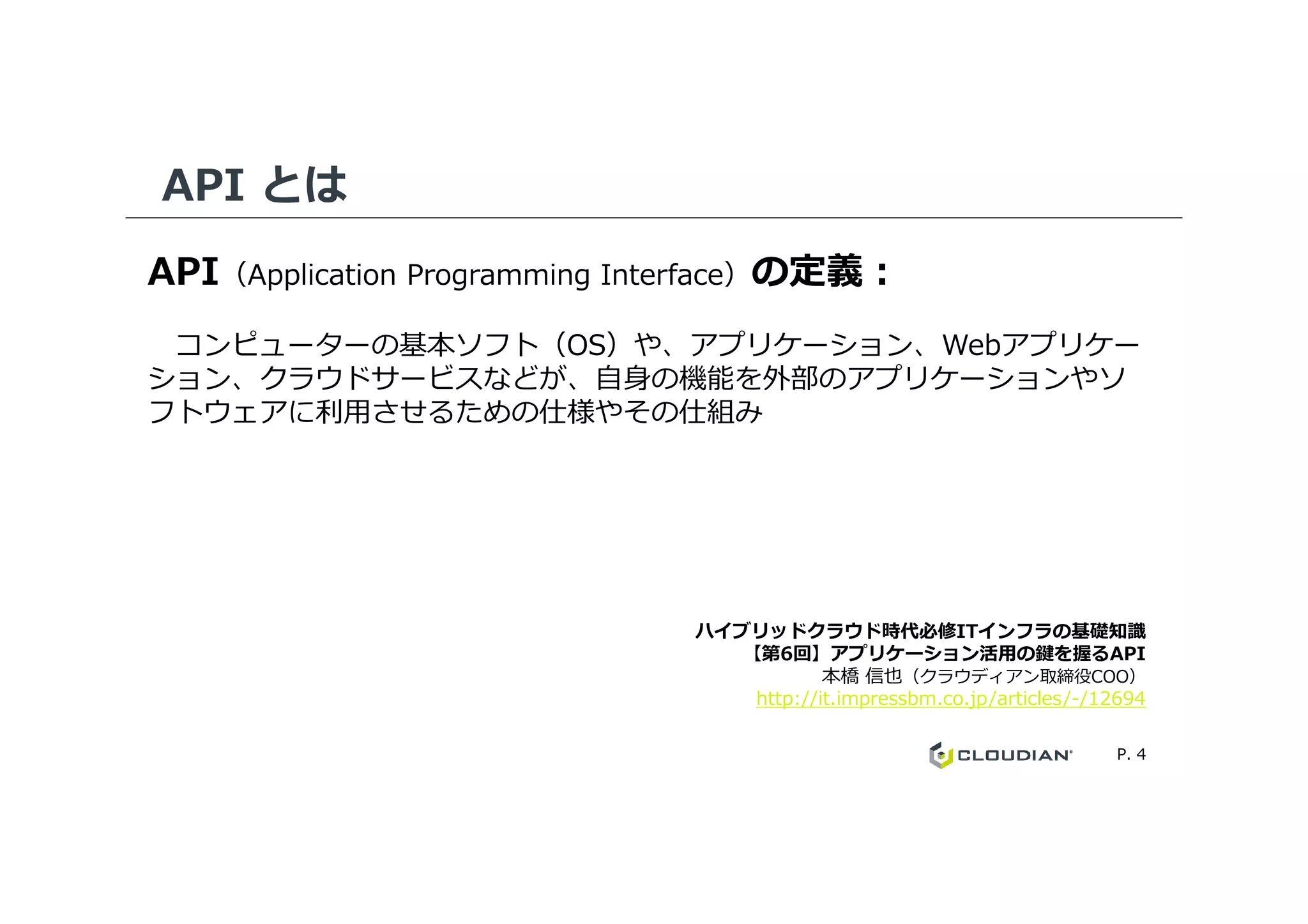 API とは
API（Application Programming Interface）の定義：
コンピューターの基本ソフト（OS）や、アプリケーション、Webアプリケー
ション、クラウドサービスなどが、自身の機能を外部のアプリケーションやソ
フトウェアに利⽤させるための仕様やその仕組み
P. 4
ハイブリッドクラウド時代必修ITインフラの基礎知識
【第6回】アプリケーション活用の鍵を握るAPI
本橋 信也（クラウディアン取締役COO）
http://it.impressbm.co.jp/articles/-/12694
 