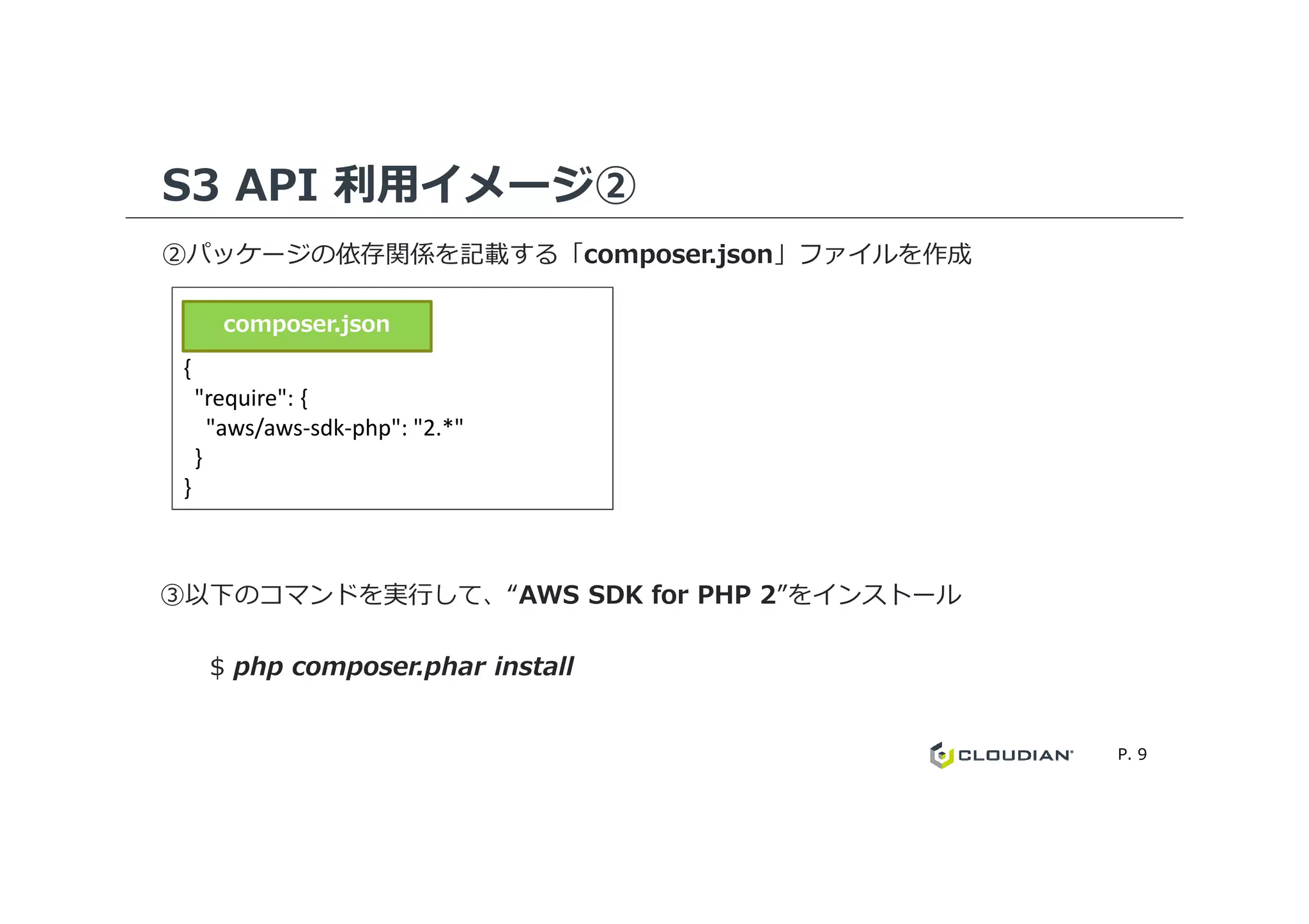 S3 API 利用イメージ②
②パッケージの依存関係を記載する「composer.json」ファイルを作成
{
"require": {
"aws/aws-sdk-php": "2.*"
}
composer.json
P. 9
}
}
③以下のコマンドを実⾏して、“AWS SDK for PHP 2”をインストール
$ php composer.phar install
 