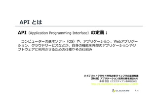 API とは
API（Application Programming Interface）の定義：
コンピューターの基本ソフト（OS）や、アプリケーション、Webアプリケー
ション、クラウドサービスなどが、自身の機能を外部のアプリケーションやソ
フトウェアに利⽤させるための仕様やその仕組み
P. 4
ハイブリッドクラウド時代必修ITインフラの基礎知識
【第6回】アプリケーション活用の鍵を握るAPI
本橋 信也（クラウディアン取締役COO）
http://it.impressbm.co.jp/articles/-/12694
 