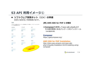 S3 API 利用イメージ①
ソフトウェア開発キット（SDK）の準備
AWS SDKをご利⽤頂けます。
(例) AWS SDK for PHP 2 の場合
①Composerを使⽤してaws-sdk-phpおよび
その依存関係にあるパッケージをインストール
（AWS推奨手順）
P. 8
（AWS推奨手順）
ComposerComposer
https://getcomposer.org/
AWS SDK for PHP InstallationAWS SDK for PHP Installation
http://docs.aws.amazon.com/aws-sdk-
php/v2/guide/installation.html#installing-using-
composer
 