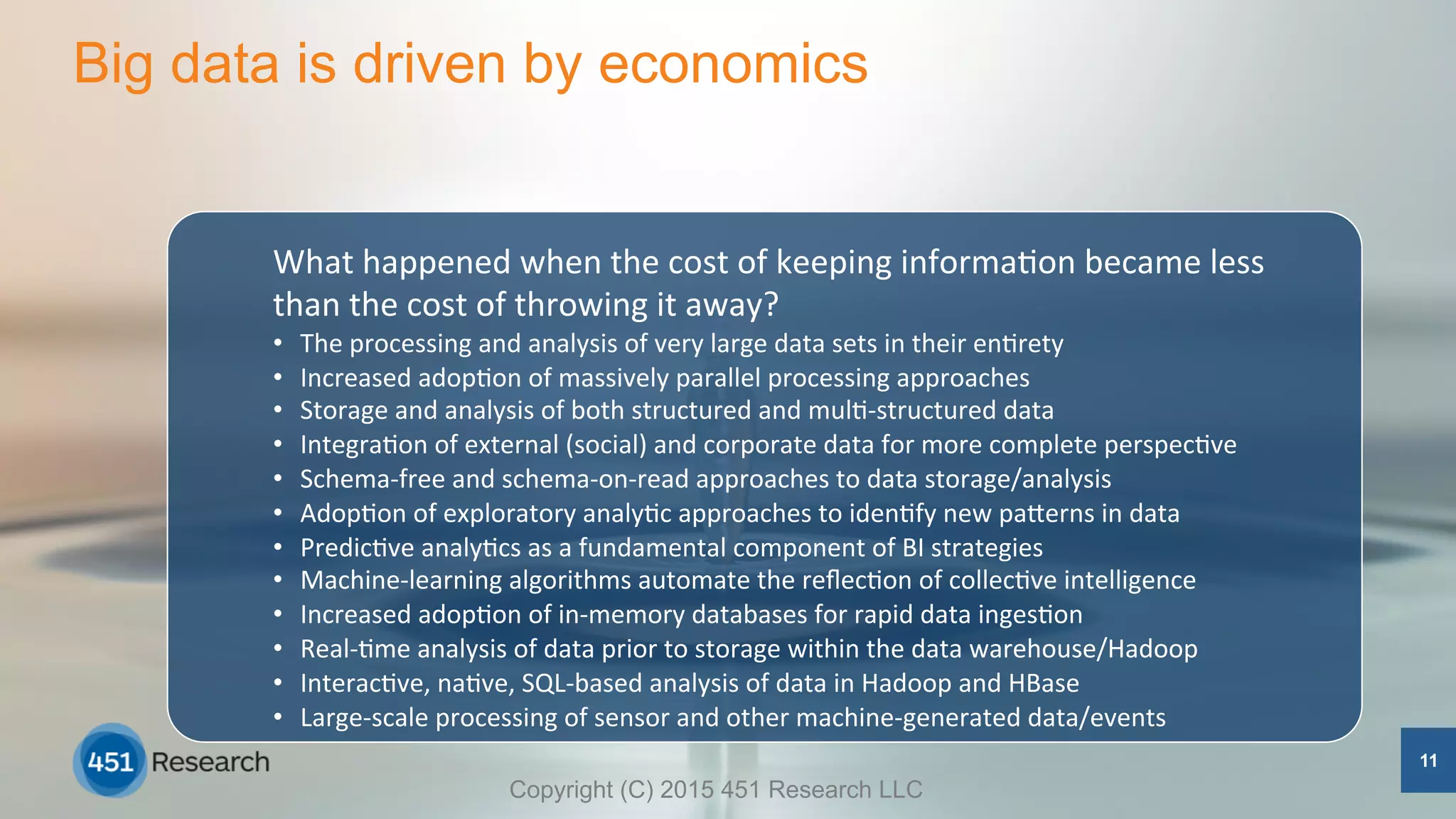 Big data is driven by economics
11
What	
  happened	
  when	
  the	
  cost	
  of	
  keeping	
  informa5on	
  became	
  less	
  
than	
  the	
  cost	
  of	
  throwing	
  it	
  away?	
  
•  The	
  processing	
  and	
  analysis	
  of	
  very	
  large	
  data	
  sets	
  in	
  their	
  en5rety	
  
•  Increased	
  adop5on	
  of	
  massively	
  parallel	
  processing	
  approaches	
  
•  Storage	
  and	
  analysis	
  of	
  both	
  structured	
  and	
  mul5-­‐structured	
  data	
  
•  Integra5on	
  of	
  external	
  (social)	
  and	
  corporate	
  data	
  for	
  more	
  complete	
  perspec5ve	
  
•  Schema-­‐free	
  and	
  schema-­‐on-­‐read	
  approaches	
  to	
  data	
  storage/analysis	
  
•  Adop5on	
  of	
  exploratory	
  analy5c	
  approaches	
  to	
  iden5fy	
  new	
  paSerns	
  in	
  data	
  
•  Predic5ve	
  analy5cs	
  as	
  a	
  fundamental	
  component	
  of	
  BI	
  strategies	
  
•  Machine-­‐learning	
  algorithms	
  automate	
  the	
  reﬂec5on	
  of	
  collec5ve	
  intelligence	
  
•  Increased	
  adop5on	
  of	
  in-­‐memory	
  databases	
  for	
  rapid	
  data	
  inges5on	
  
•  Real-­‐5me	
  analysis	
  of	
  data	
  prior	
  to	
  storage	
  within	
  the	
  data	
  warehouse/Hadoop	
  
•  Interac5ve,	
  na5ve,	
  SQL-­‐based	
  analysis	
  of	
  data	
  in	
  Hadoop	
  and	
  HBase	
  
•  Large-­‐scale	
  processing	
  of	
  sensor	
  and	
  other	
  machine-­‐generated	
  data/events	
  
	
  	
   Copyright (C) 2015 451 Research LLC
 