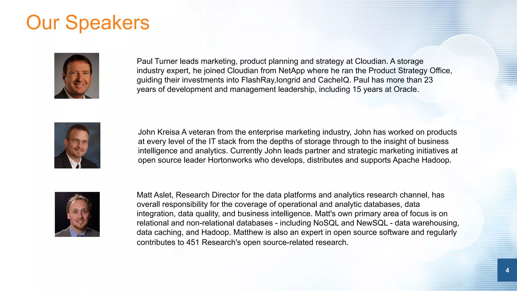 4
Our Speakers
4
Paul Turner leads marketing, product planning and strategy at Cloudian. A storage
industry expert, he joined Cloudian from NetApp where he ran the Product Strategy Office,
guiding their investments into FlashRay,Iongrid and CacheIQ. Paul has more than 23
years of development and management leadership, including 15 years at Oracle.
Matt Aslet, Research Director for the data platforms and analytics research channel, has
overall responsibility for the coverage of operational and analytic databases, data
integration, data quality, and business intelligence. Matt's own primary area of focus is on
relational and non-relational databases - including NoSQL and NewSQL - data warehousing,
data caching, and Hadoop. Matthew is also an expert in open source software and regularly
contributes to 451 Research's open source-related research.
John Kreisa A veteran from the enterprise marketing industry, John has worked on products
at every level of the IT stack from the depths of storage through to the insight of business
intelligence and analytics. Currently John leads partner and strategic marketing initiatives at
open source leader Hortonworks who develops, distributes and supports Apache Hadoop.
 