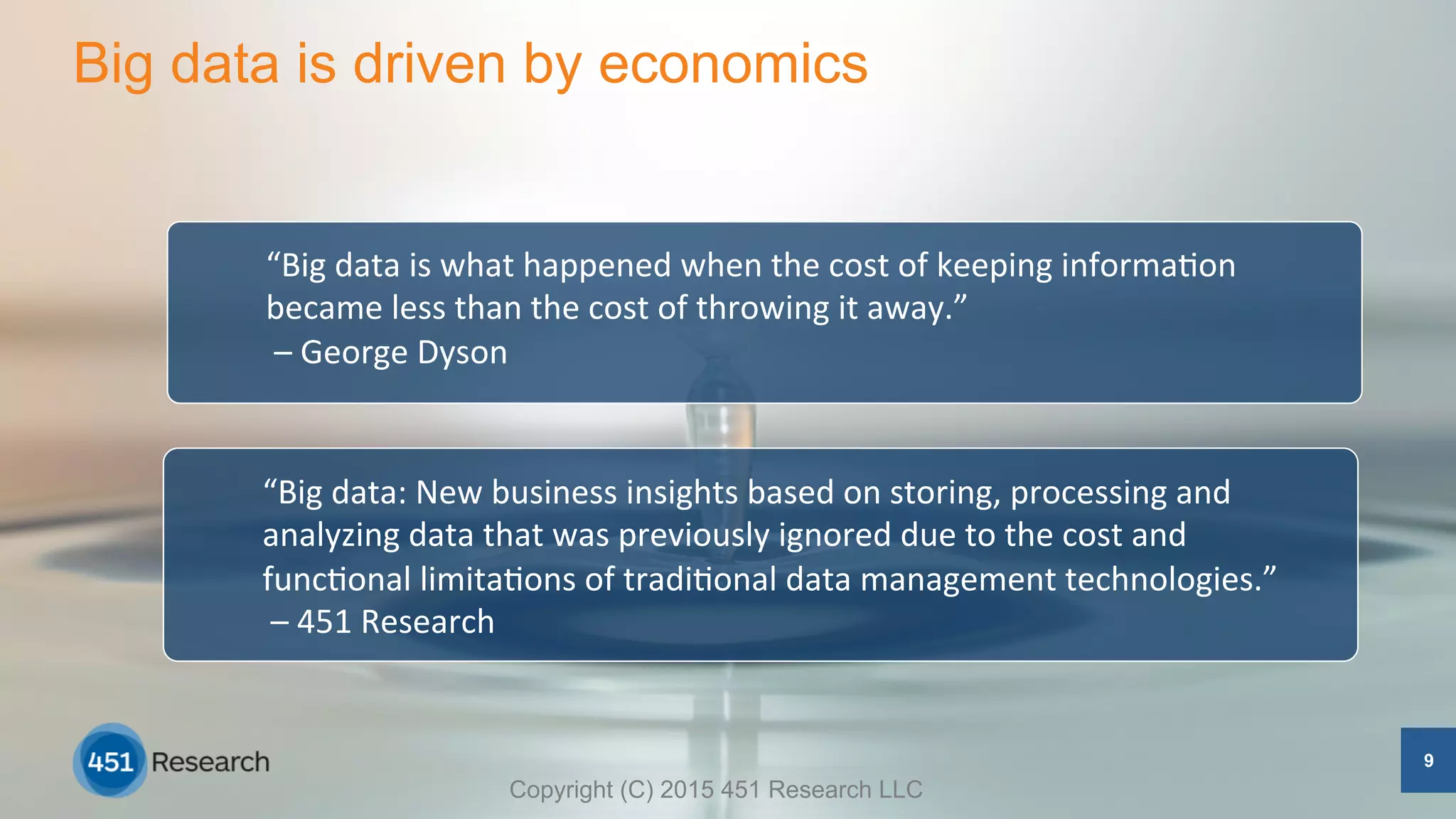 Big data is driven by economics
9
“Big	
  data	
  is	
  what	
  happened	
  when	
  the	
  cost	
  of	
  keeping	
  informa5on	
  
became	
  less	
  than	
  the	
  cost	
  of	
  throwing	
  it	
  away.”	
  
	
  –	
  George	
  Dyson	
  
“Big	
  data:	
  New	
  business	
  insights	
  based	
  on	
  storing,	
  processing	
  and	
  
analyzing	
  data	
  that	
  was	
  previously	
  ignored	
  due	
  to	
  the	
  cost	
  and	
  
func5onal	
  limita5ons	
  of	
  tradi5onal	
  data	
  management	
  technologies.”	
  
	
  –	
  451	
  Research	
  	
  	
  
Copyright (C) 2015 451 Research LLC
 