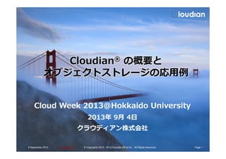 Cloudian® の概要と
オブジェクトストレージの応⽤例
ConfidentialConfidential
オブジェクトストレージの応⽤例
Cloud Week 2013＠Hokkaido University
2013年 9月 4日
クラウディアン株式会社
9 September 2013 Page 1© Copyrights 2010 - 2013 Cloudian KK & Inc. All Rights Reserved.
 