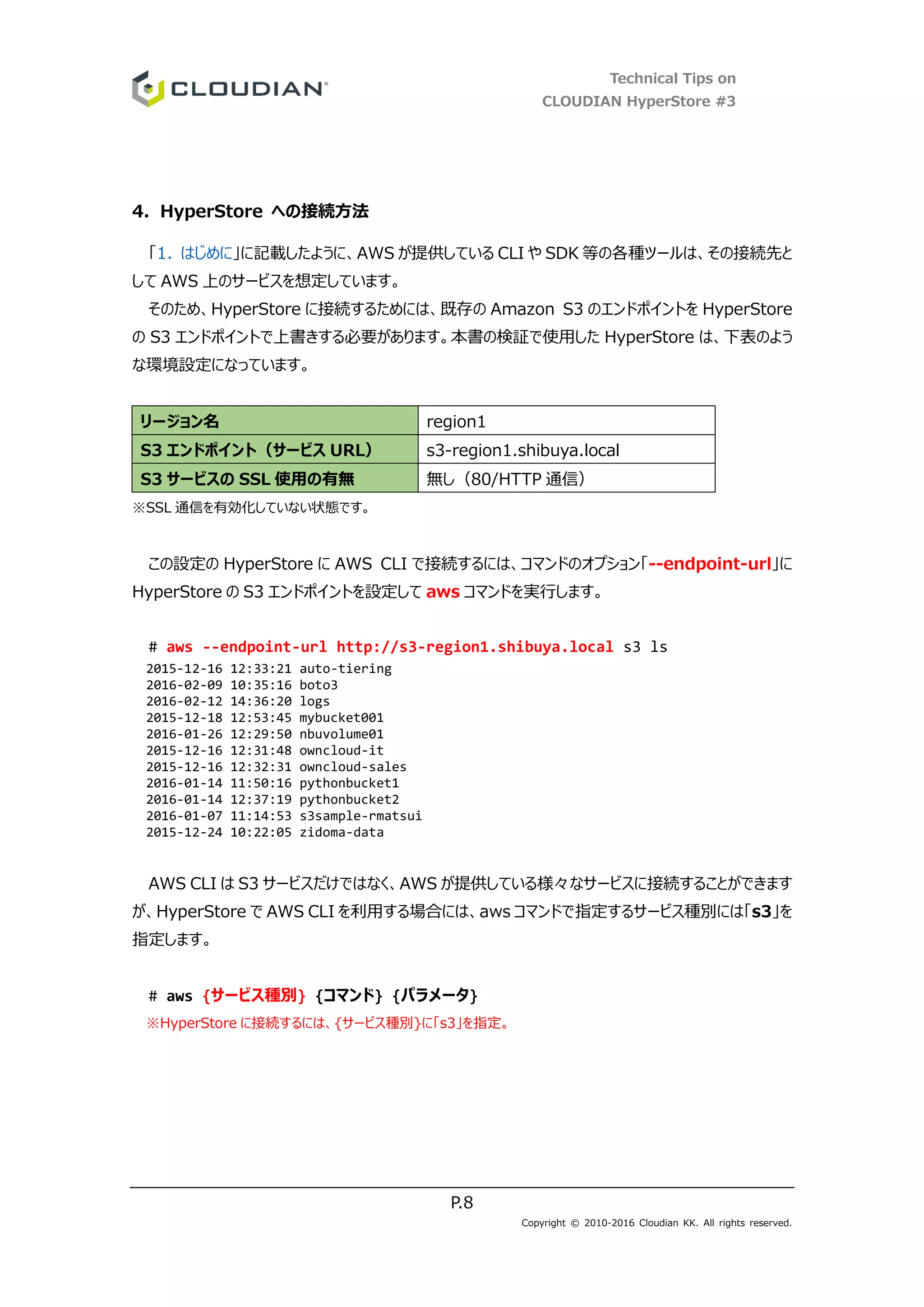 Technical Tips on
CLOUDIAN HyperStore #3
P.8
Copyright © 2010-2016 Cloudian KK. All rights reserved.
4. HyperStore への接続方法
「1. はじめに」に記載したように、AWS が提供している CLI や SDK 等の各種ツールは、その接続先と
して AWS 上のサービスを想定しています。
そのため、HyperStore に接続するためには、既存の Amazon S3 のエンドポイントを HyperStore
の S3 エンドポイントで上書きする必要があります。本書の検証で使用した HyperStore は、下表のよう
な環境設定になっています。
リージョン名 region1
S3 エンドポイント（サービス URL） s3-region1.shibuya.local
S3 サービスの SSL 使用の有無 無し（80/HTTP 通信）
※SSL 通信を有効化していない状態です。
この設定の HyperStore に AWS CLI で接続するには、コマンドのオプション「--endpoint-url」に
HyperStore の S3 エンドポイントを設定して aws コマンドを実行します。
# aws --endpoint-url http://s3-region1.shibuya.local s3 ls
2015-12-16 12:33:21 auto-tiering
2016-02-09 10:35:16 boto3
2016-02-12 14:36:20 logs
2015-12-18 12:53:45 mybucket001
2016-01-26 12:29:50 nbuvolume01
2015-12-16 12:31:48 owncloud-it
2015-12-16 12:32:31 owncloud-sales
2016-01-14 11:50:16 pythonbucket1
2016-01-14 12:37:19 pythonbucket2
2016-01-07 11:14:53 s3sample-rmatsui
2015-12-24 10:22:05 zidoma-data
AWS CLI は S3 サービスだけではなく、AWS が提供している様々なサービスに接続することができます
が、HyperStore で AWS CLI を利用する場合には、aws コマンドで指定するサービス種別には「s3」を
指定します。
# aws {サービス種別} {コマンド} {パラメータ}
※HyperStore に接続するには、{サービス種別}に「s3」を指定。
 