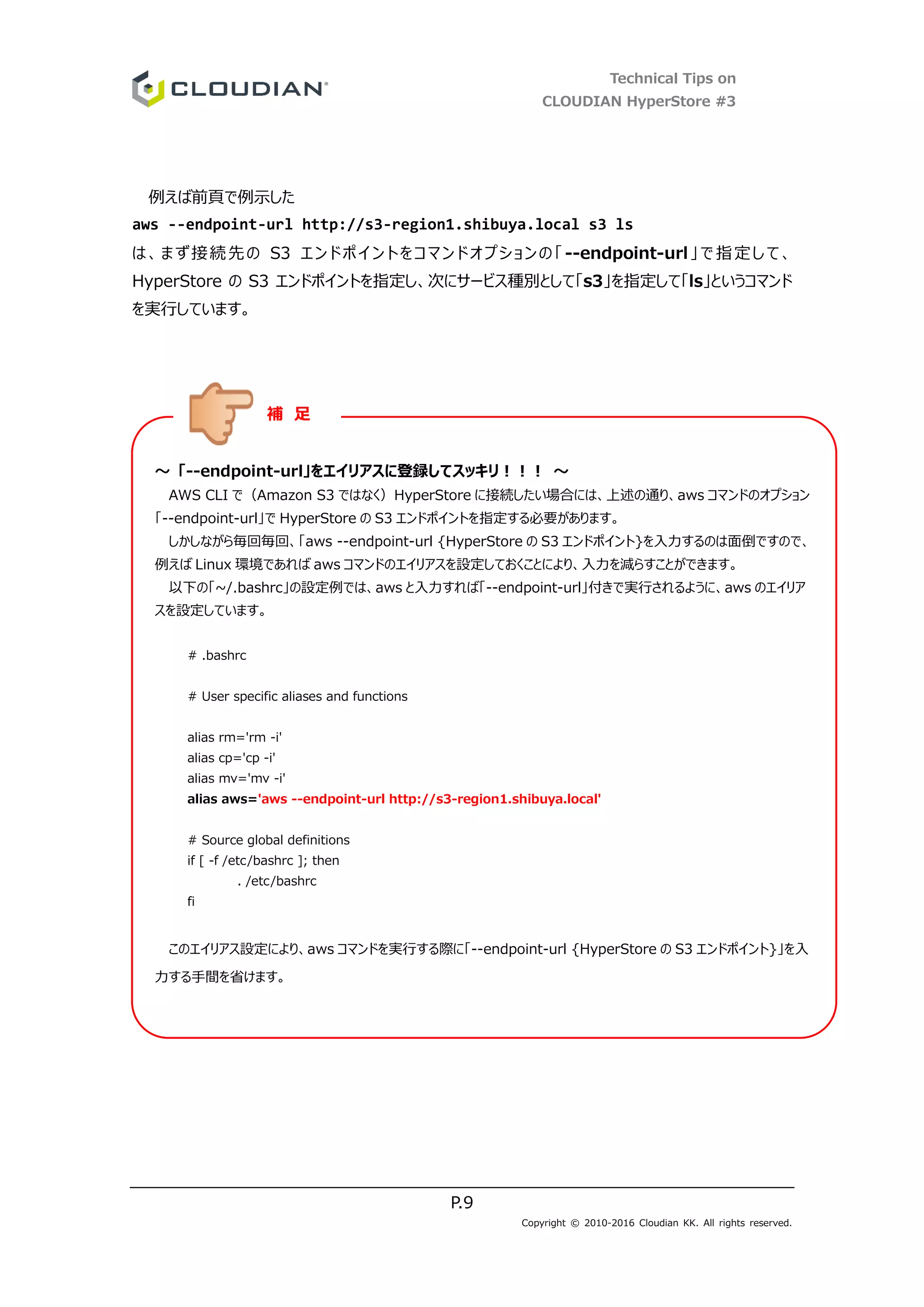 Technical Tips on
CLOUDIAN HyperStore #3
P.9
Copyright © 2010-2016 Cloudian KK. All rights reserved.
例えば前頁で例示した
aws --endpoint-url http://s3-region1.shibuya.local s3 ls
は、まず接続先の S3 エンドポイントをコマンドオプションの「--endpoint-url」で指定して、
HyperStore の S3 エンドポイントを指定し、次にサービス種別として「s3」を指定して「ls」というコマンド
を実行しています。
～ 「--endpoint-url」をエイリアスに登録してスッキリ！！！ ～
AWS CLI で（Amazon S3 ではなく）HyperStore に接続したい場合には、上述の通り、aws コマンドのオプション
「--endpoint-url」で HyperStore の S3 エンドポイントを指定する必要があります。
しかしながら毎回毎回、「aws --endpoint-url {HyperStore の S3 エンドポイント}を入力するのは面倒ですので、
例えば Linux 環境であれば aws コマンドのエイリアスを設定しておくことにより、入力を減らすことができます。
以下の「~/.bashrc」の設定例では、aws と入力すれば「--endpoint-url」付きで実行されるように、aws のエイリア
スを設定しています。
# .bashrc
# User specific aliases and functions
alias rm='rm -i'
alias cp='cp -i'
alias mv='mv -i'
alias aws='aws --endpoint-url http://s3-region1.shibuya.local'
# Source global definitions
if [ -f /etc/bashrc ]; then
. /etc/bashrc
fi
このエイリアス設定により、aws コマンドを実行する際に「--endpoint-url {HyperStore の S3 エンドポイント}」を入
力する手間を省けます。
補 足
 