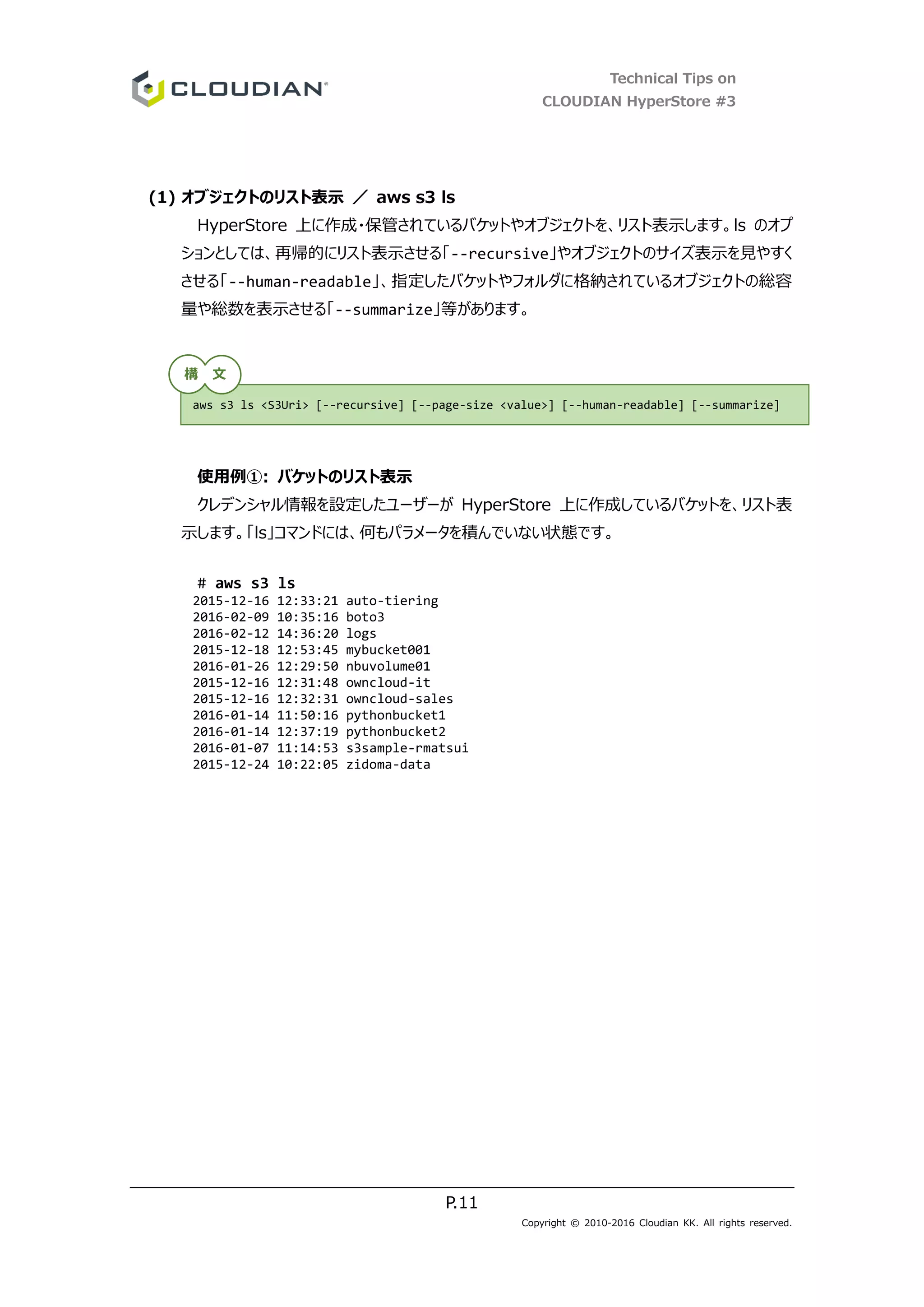 Technical Tips on
CLOUDIAN HyperStore #3
P.11
Copyright © 2010-2016 Cloudian KK. All rights reserved.
(1) オブジェクトのリスト表示 ／ aws s3 ls
HyperStore 上に作成・保管されているバケットやオブジェクトを、リスト表示します。ls のオプ
ションとしては、再帰的にリスト表示させる「--recursive」やオブジェクトのサイズ表示を見やすく
させる「--human-readable」、指定したバケットやフォルダに格納されているオブジェクトの総容
量や総数を表示させる「--summarize」等があります。
使用例①: バケットのリスト表示
クレデンシャル情報を設定したユーザーが HyperStore 上に作成しているバケットを、リスト表
示します。「ls」コマンドには、何もパラメータを積んでいない状態です。
# aws s3 ls
2015-12-16 12:33:21 auto-tiering
2016-02-09 10:35:16 boto3
2016-02-12 14:36:20 logs
2015-12-18 12:53:45 mybucket001
2016-01-26 12:29:50 nbuvolume01
2015-12-16 12:31:48 owncloud-it
2015-12-16 12:32:31 owncloud-sales
2016-01-14 11:50:16 pythonbucket1
2016-01-14 12:37:19 pythonbucket2
2016-01-07 11:14:53 s3sample-rmatsui
2015-12-24 10:22:05 zidoma-data
aws s3 ls <S3Uri> [--recursive] [--page-size <value>] [--human-readable] [--summarize]
構 文
 