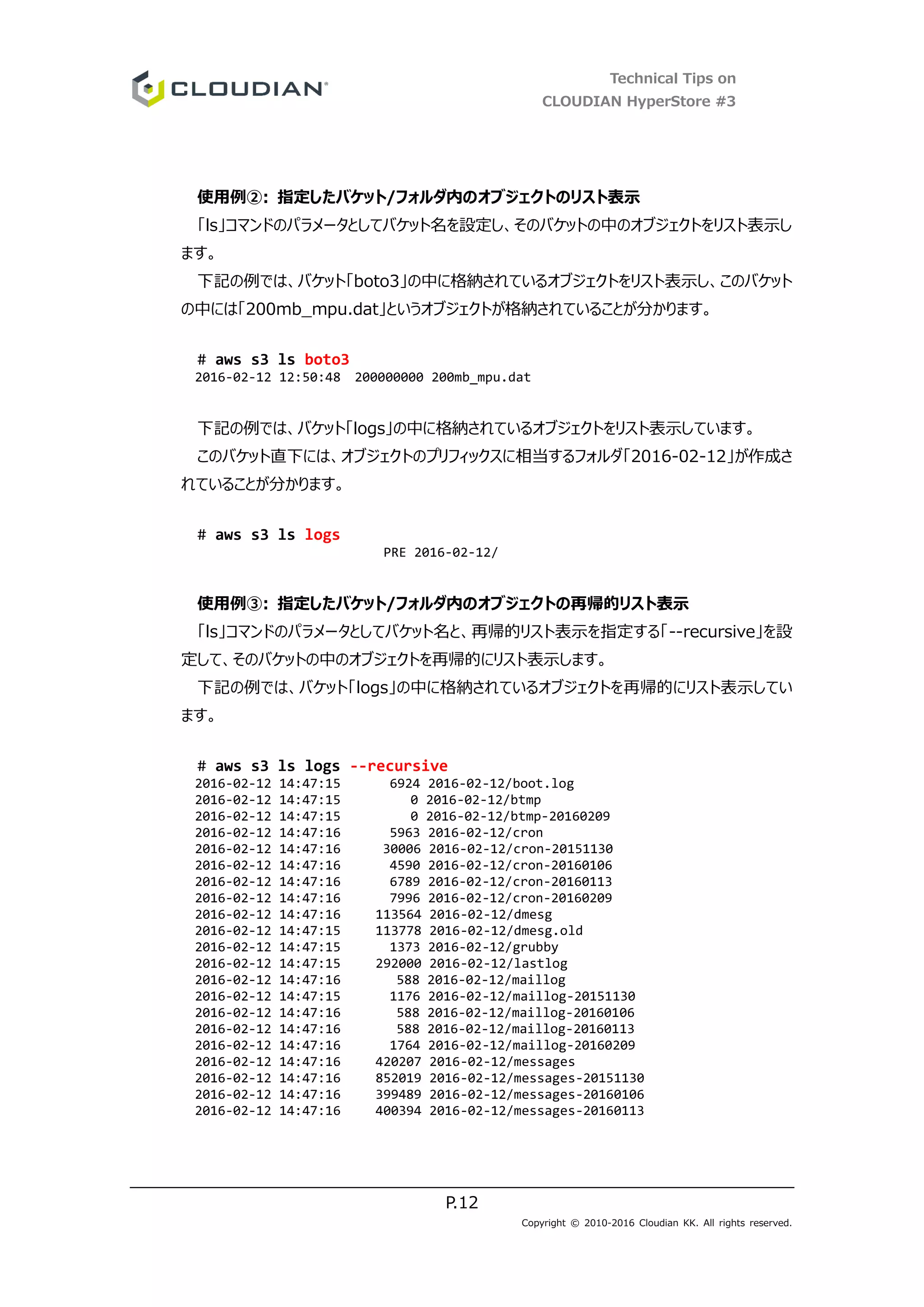 Technical Tips on
CLOUDIAN HyperStore #3
P.12
Copyright © 2010-2016 Cloudian KK. All rights reserved.
使用例②: 指定したバケット/フォルダ内のオブジェクトのリスト表示
「ls」コマンドのパラメータとしてバケット名を設定し、そのバケットの中のオブジェクトをリスト表示し
ます。
下記の例では、バケット「boto3」の中に格納されているオブジェクトをリスト表示し、このバケット
の中には「200mb_mpu.dat」というオブジェクトが格納されていることが分かります。
# aws s3 ls boto3
2016-02-12 12:50:48 200000000 200mb_mpu.dat
下記の例では、バケット「logs」の中に格納されているオブジェクトをリスト表示しています。
このバケット直下には、オブジェクトのプリフィックスに相当するフォルダ「2016-02-12」が作成さ
れていることが分かります。
# aws s3 ls logs
PRE 2016-02-12/
使用例③: 指定したバケット/フォルダ内のオブジェクトの再帰的リスト表示
「ls」コマンドのパラメータとしてバケット名と、再帰的リスト表示を指定する「--recursive」を設
定して、そのバケットの中のオブジェクトを再帰的にリスト表示します。
下記の例では、バケット「logs」の中に格納されているオブジェクトを再帰的にリスト表示してい
ます。
# aws s3 ls logs --recursive
2016-02-12 14:47:15 6924 2016-02-12/boot.log
2016-02-12 14:47:15 0 2016-02-12/btmp
2016-02-12 14:47:15 0 2016-02-12/btmp-20160209
2016-02-12 14:47:16 5963 2016-02-12/cron
2016-02-12 14:47:16 30006 2016-02-12/cron-20151130
2016-02-12 14:47:16 4590 2016-02-12/cron-20160106
2016-02-12 14:47:16 6789 2016-02-12/cron-20160113
2016-02-12 14:47:16 7996 2016-02-12/cron-20160209
2016-02-12 14:47:16 113564 2016-02-12/dmesg
2016-02-12 14:47:15 113778 2016-02-12/dmesg.old
2016-02-12 14:47:15 1373 2016-02-12/grubby
2016-02-12 14:47:15 292000 2016-02-12/lastlog
2016-02-12 14:47:16 588 2016-02-12/maillog
2016-02-12 14:47:15 1176 2016-02-12/maillog-20151130
2016-02-12 14:47:16 588 2016-02-12/maillog-20160106
2016-02-12 14:47:16 588 2016-02-12/maillog-20160113
2016-02-12 14:47:16 1764 2016-02-12/maillog-20160209
2016-02-12 14:47:16 420207 2016-02-12/messages
2016-02-12 14:47:16 852019 2016-02-12/messages-20151130
2016-02-12 14:47:16 399489 2016-02-12/messages-20160106
2016-02-12 14:47:16 400394 2016-02-12/messages-20160113
 