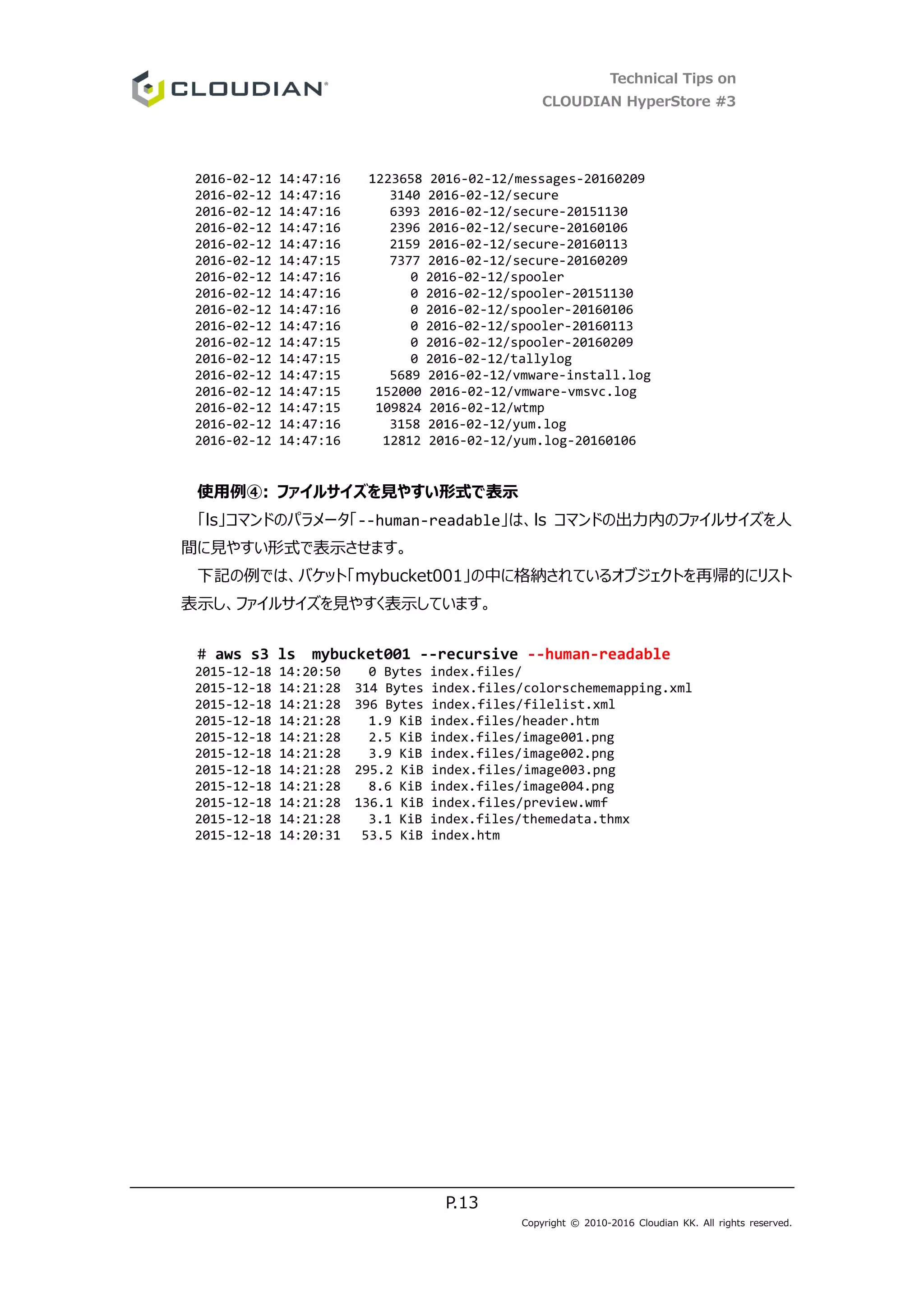 Technical Tips on
CLOUDIAN HyperStore #3
P.13
Copyright © 2010-2016 Cloudian KK. All rights reserved.
2016-02-12 14:47:16 1223658 2016-02-12/messages-20160209
2016-02-12 14:47:16 3140 2016-02-12/secure
2016-02-12 14:47:16 6393 2016-02-12/secure-20151130
2016-02-12 14:47:16 2396 2016-02-12/secure-20160106
2016-02-12 14:47:16 2159 2016-02-12/secure-20160113
2016-02-12 14:47:15 7377 2016-02-12/secure-20160209
2016-02-12 14:47:16 0 2016-02-12/spooler
2016-02-12 14:47:16 0 2016-02-12/spooler-20151130
2016-02-12 14:47:16 0 2016-02-12/spooler-20160106
2016-02-12 14:47:16 0 2016-02-12/spooler-20160113
2016-02-12 14:47:15 0 2016-02-12/spooler-20160209
2016-02-12 14:47:15 0 2016-02-12/tallylog
2016-02-12 14:47:15 5689 2016-02-12/vmware-install.log
2016-02-12 14:47:15 152000 2016-02-12/vmware-vmsvc.log
2016-02-12 14:47:15 109824 2016-02-12/wtmp
2016-02-12 14:47:16 3158 2016-02-12/yum.log
2016-02-12 14:47:16 12812 2016-02-12/yum.log-20160106
使用例④: ファイルサイズを見やすい形式で表示
「ls」コマンドのパラメータ「--human-readable」は、ls コマンドの出力内のファイルサイズを人
間に見やすい形式で表示させます。
下記の例では、バケット「mybucket001」の中に格納されているオブジェクトを再帰的にリスト
表示し、ファイルサイズを見やすく表示しています。
# aws s3 ls mybucket001 --recursive --human-readable
2015-12-18 14:20:50 0 Bytes index.files/
2015-12-18 14:21:28 314 Bytes index.files/colorschememapping.xml
2015-12-18 14:21:28 396 Bytes index.files/filelist.xml
2015-12-18 14:21:28 1.9 KiB index.files/header.htm
2015-12-18 14:21:28 2.5 KiB index.files/image001.png
2015-12-18 14:21:28 3.9 KiB index.files/image002.png
2015-12-18 14:21:28 295.2 KiB index.files/image003.png
2015-12-18 14:21:28 8.6 KiB index.files/image004.png
2015-12-18 14:21:28 136.1 KiB index.files/preview.wmf
2015-12-18 14:21:28 3.1 KiB index.files/themedata.thmx
2015-12-18 14:20:31 53.5 KiB index.htm
 