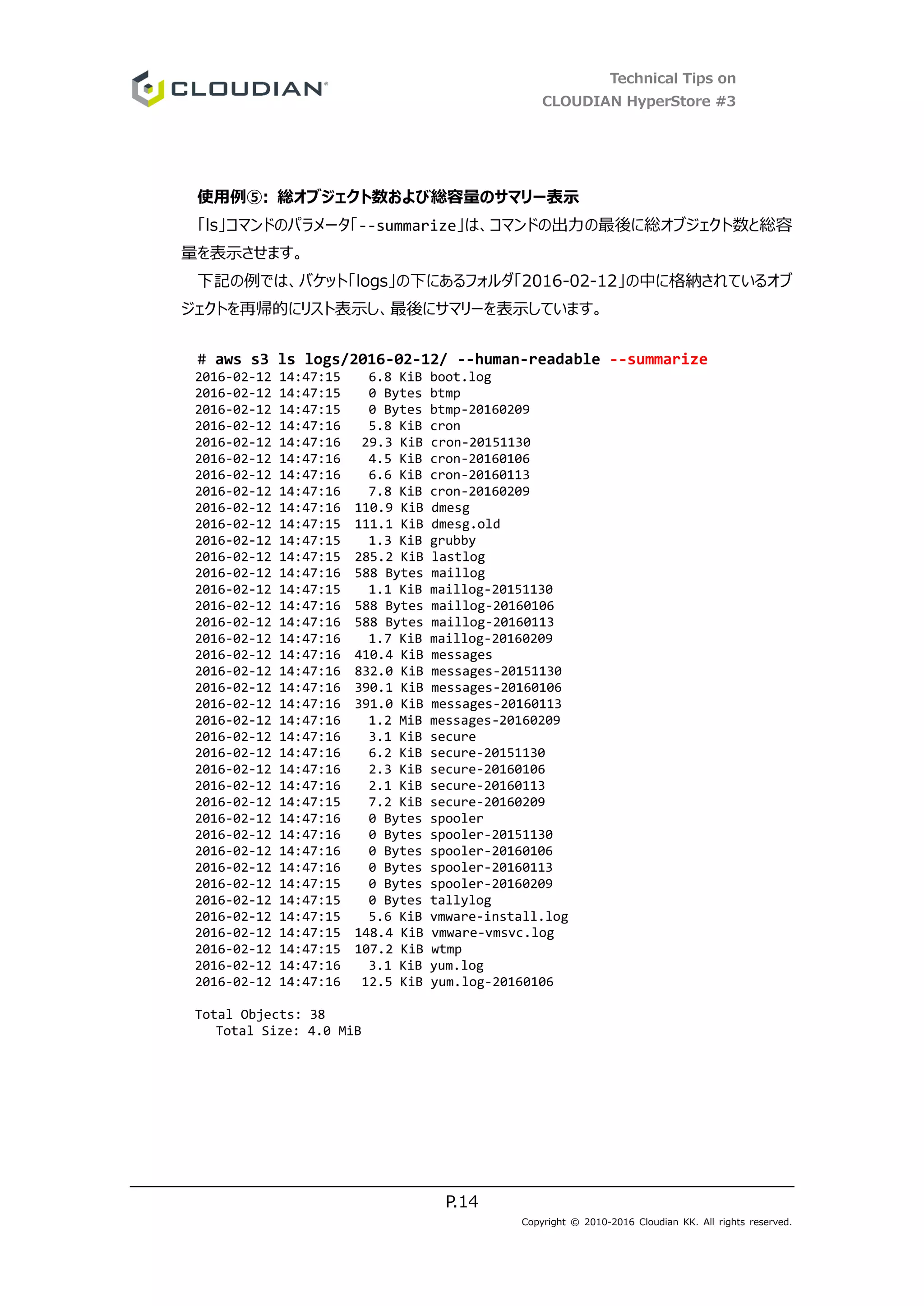 Technical Tips on
CLOUDIAN HyperStore #3
P.14
Copyright © 2010-2016 Cloudian KK. All rights reserved.
使用例⑤: 総オブジェクト数および総容量のサマリー表示
「ls」コマンドのパラメータ「--summarize」は、コマンドの出力の最後に総オブジェクト数と総容
量を表示させます。
下記の例では、バケット「logs」の下にあるフォルダ「2016-02-12」の中に格納されているオブ
ジェクトを再帰的にリスト表示し、最後にサマリーを表示しています。
# aws s3 ls logs/2016-02-12/ --human-readable --summarize
2016-02-12 14:47:15 6.8 KiB boot.log
2016-02-12 14:47:15 0 Bytes btmp
2016-02-12 14:47:15 0 Bytes btmp-20160209
2016-02-12 14:47:16 5.8 KiB cron
2016-02-12 14:47:16 29.3 KiB cron-20151130
2016-02-12 14:47:16 4.5 KiB cron-20160106
2016-02-12 14:47:16 6.6 KiB cron-20160113
2016-02-12 14:47:16 7.8 KiB cron-20160209
2016-02-12 14:47:16 110.9 KiB dmesg
2016-02-12 14:47:15 111.1 KiB dmesg.old
2016-02-12 14:47:15 1.3 KiB grubby
2016-02-12 14:47:15 285.2 KiB lastlog
2016-02-12 14:47:16 588 Bytes maillog
2016-02-12 14:47:15 1.1 KiB maillog-20151130
2016-02-12 14:47:16 588 Bytes maillog-20160106
2016-02-12 14:47:16 588 Bytes maillog-20160113
2016-02-12 14:47:16 1.7 KiB maillog-20160209
2016-02-12 14:47:16 410.4 KiB messages
2016-02-12 14:47:16 832.0 KiB messages-20151130
2016-02-12 14:47:16 390.1 KiB messages-20160106
2016-02-12 14:47:16 391.0 KiB messages-20160113
2016-02-12 14:47:16 1.2 MiB messages-20160209
2016-02-12 14:47:16 3.1 KiB secure
2016-02-12 14:47:16 6.2 KiB secure-20151130
2016-02-12 14:47:16 2.3 KiB secure-20160106
2016-02-12 14:47:16 2.1 KiB secure-20160113
2016-02-12 14:47:15 7.2 KiB secure-20160209
2016-02-12 14:47:16 0 Bytes spooler
2016-02-12 14:47:16 0 Bytes spooler-20151130
2016-02-12 14:47:16 0 Bytes spooler-20160106
2016-02-12 14:47:16 0 Bytes spooler-20160113
2016-02-12 14:47:15 0 Bytes spooler-20160209
2016-02-12 14:47:15 0 Bytes tallylog
2016-02-12 14:47:15 5.6 KiB vmware-install.log
2016-02-12 14:47:15 148.4 KiB vmware-vmsvc.log
2016-02-12 14:47:15 107.2 KiB wtmp
2016-02-12 14:47:16 3.1 KiB yum.log
2016-02-12 14:47:16 12.5 KiB yum.log-20160106
Total Objects: 38
Total Size: 4.0 MiB
 