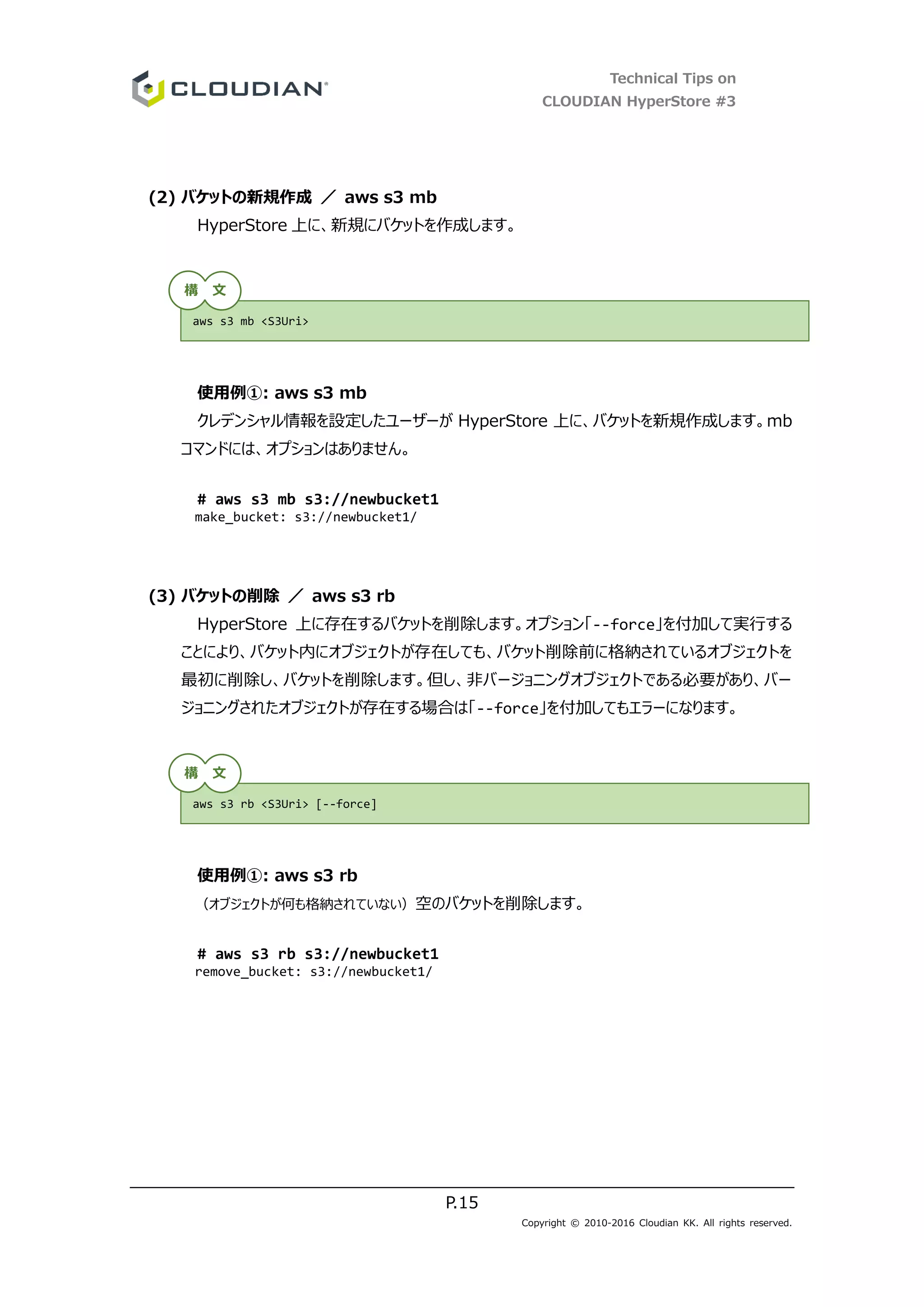 Technical Tips on
CLOUDIAN HyperStore #3
P.15
Copyright © 2010-2016 Cloudian KK. All rights reserved.
(2) バケットの新規作成 ／ aws s3 mb
HyperStore 上に、新規にバケットを作成します。
使用例①: aws s3 mb
クレデンシャル情報を設定したユーザーが HyperStore 上に、バケットを新規作成します。mb
コマンドには、オプションはありません。
# aws s3 mb s3://newbucket1
make_bucket: s3://newbucket1/
(3) バケットの削除 ／ aws s3 rb
HyperStore 上に存在するバケットを削除します。オプション「--force」を付加して実行する
ことにより、バケット内にオブジェクトが存在しても、バケット削除前に格納されているオブジェクトを
最初に削除し、バケットを削除します。但し、非バージョニングオブジェクトである必要があり、バー
ジョニングされたオブジェクトが存在する場合は「--force」を付加してもエラーになります。
使用例①: aws s3 rb
（オブジェクトが何も格納されていない）空のバケットを削除します。
# aws s3 rb s3://newbucket1
remove_bucket: s3://newbucket1/
aws s3 mb <S3Uri>
aws s3 rb <S3Uri> [--force]
構 文
構 文
 