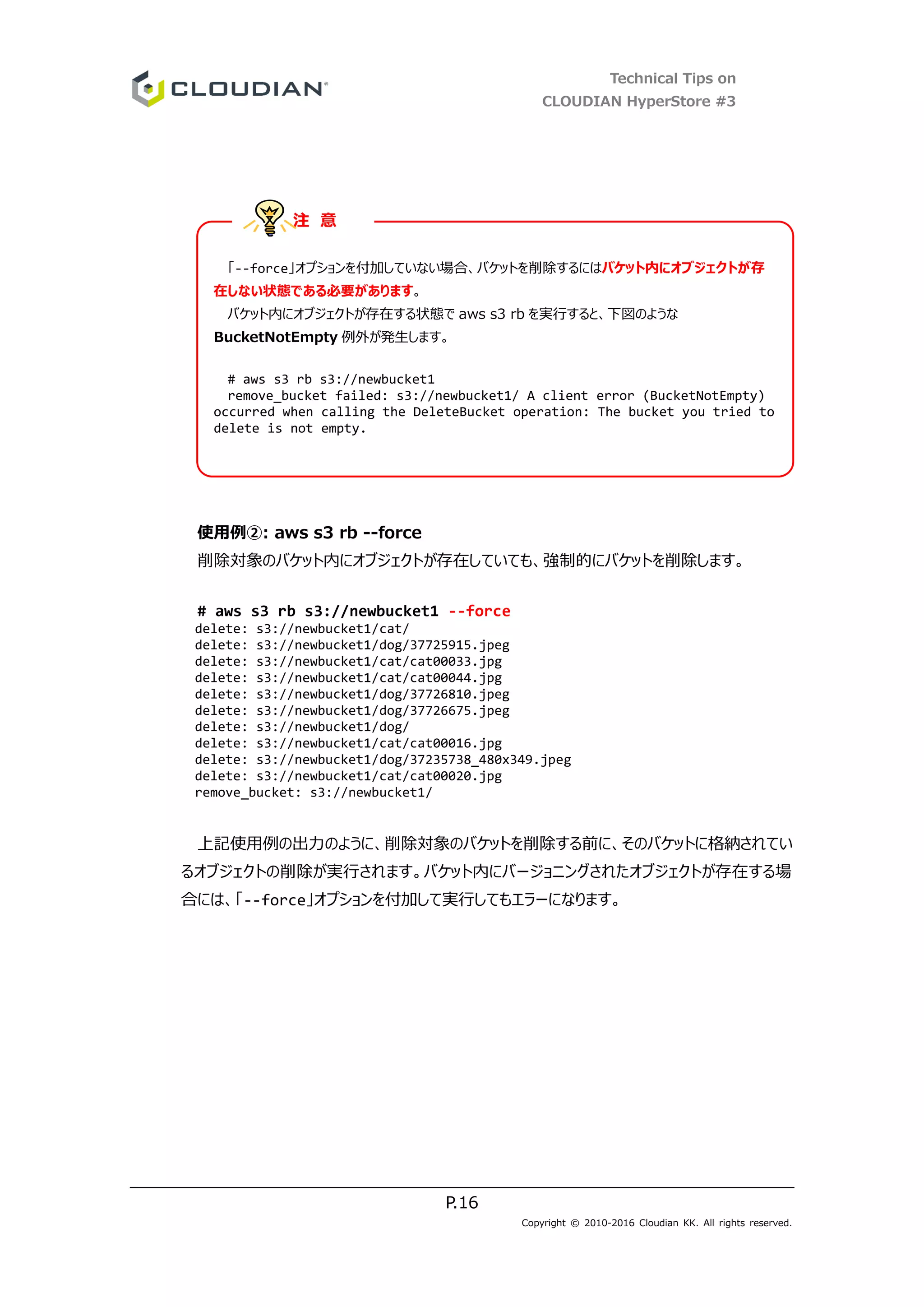 Technical Tips on
CLOUDIAN HyperStore #3
P.16
Copyright © 2010-2016 Cloudian KK. All rights reserved.
使用例②: aws s3 rb --force
削除対象のバケット内にオブジェクトが存在していても、強制的にバケットを削除します。
# aws s3 rb s3://newbucket1 --force
delete: s3://newbucket1/cat/
delete: s3://newbucket1/dog/37725915.jpeg
delete: s3://newbucket1/cat/cat00033.jpg
delete: s3://newbucket1/cat/cat00044.jpg
delete: s3://newbucket1/dog/37726810.jpeg
delete: s3://newbucket1/dog/37726675.jpeg
delete: s3://newbucket1/dog/
delete: s3://newbucket1/cat/cat00016.jpg
delete: s3://newbucket1/dog/37235738_480x349.jpeg
delete: s3://newbucket1/cat/cat00020.jpg
remove_bucket: s3://newbucket1/
上記使用例の出力のように、削除対象のバケットを削除する前に、そのバケットに格納されてい
るオブジェクトの削除が実行されます。バケット内にバージョニングされたオブジェクトが存在する場
合には、「--force」オプションを付加して実行してもエラーになります。
「--force」オプションを付加していない場合、バケットを削除するにはバケット内にオブジェクトが存
在しない状態である必要があります。
バケット内にオブジェクトが存在する状態で aws s3 rb を実行すると、下図のような
BucketNotEmpty 例外が発生します。
# aws s3 rb s3://newbucket1
remove_bucket failed: s3://newbucket1/ A client error (BucketNotEmpty)
occurred when calling the DeleteBucket operation: The bucket you tried to
delete is not empty.
注 意
 