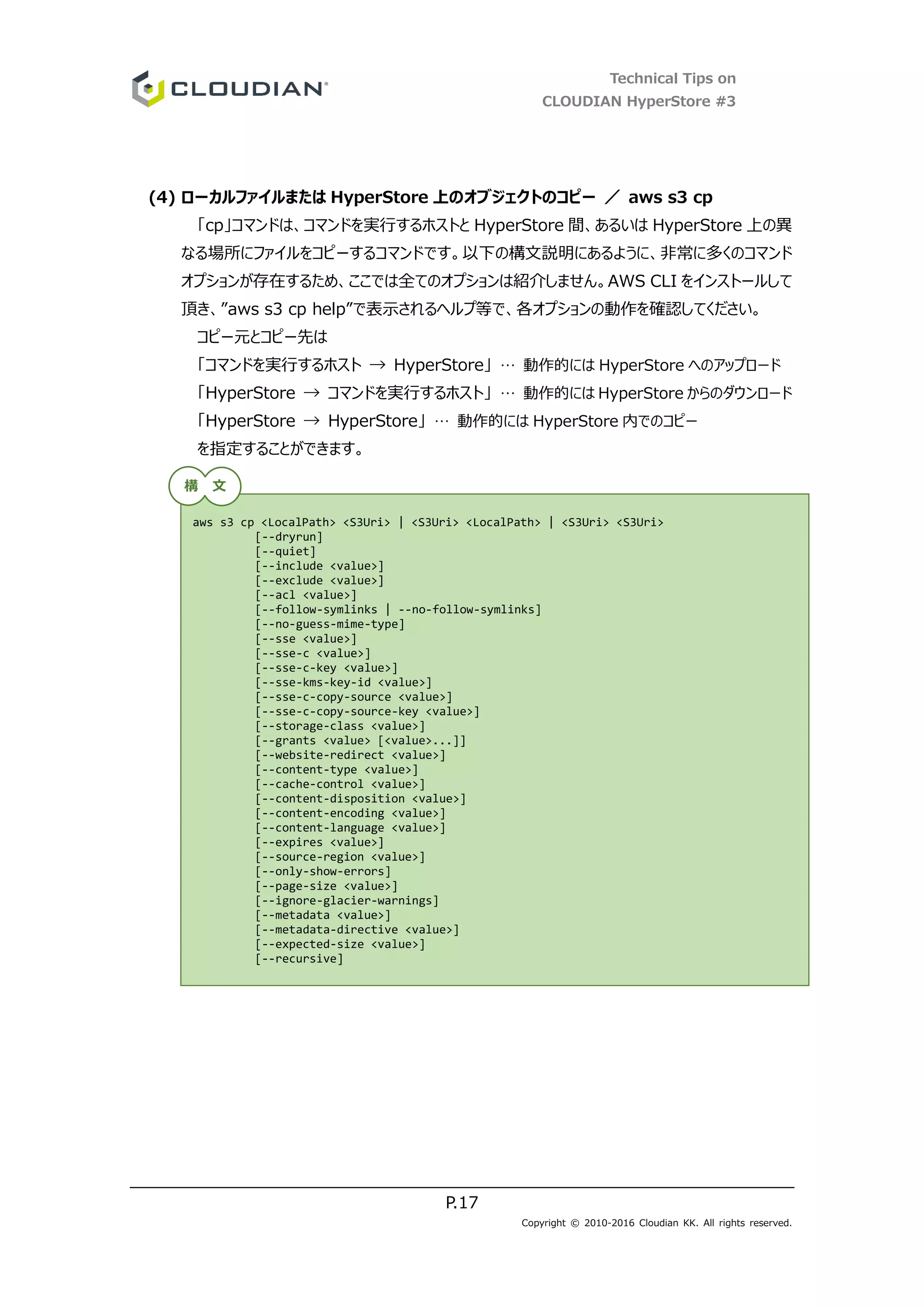 Technical Tips on
CLOUDIAN HyperStore #3
P.17
Copyright © 2010-2016 Cloudian KK. All rights reserved.
(4) ローカルファイルまたは HyperStore 上のオブジェクトのコピー ／ aws s3 cp
「cp」コマンドは、コマンドを実行するホストと HyperStore 間、あるいは HyperStore 上の異
なる場所にファイルをコピーするコマンドです。以下の構文説明にあるように、非常に多くのコマンド
オプションが存在するため、ここでは全てのオプションは紹介しません。AWS CLI をインストールして
頂き、”aws s3 cp help”で表示されるヘルプ等で、各オプションの動作を確認してください。
コピー元とコピー先は
「コマンドを実行するホスト → HyperStore」 … 動作的には HyperStore へのアップロード
「HyperStore → コマンドを実行するホスト」 … 動作的には HyperStore からのダウンロード
「HyperStore → HyperStore」 … 動作的には HyperStore 内でのコピー
を指定することができます。
aws s3 cp <LocalPath> <S3Uri> | <S3Uri> <LocalPath> | <S3Uri> <S3Uri>
[--dryrun]
[--quiet]
[--include <value>]
[--exclude <value>]
[--acl <value>]
[--follow-symlinks | --no-follow-symlinks]
[--no-guess-mime-type]
[--sse <value>]
[--sse-c <value>]
[--sse-c-key <value>]
[--sse-kms-key-id <value>]
[--sse-c-copy-source <value>]
[--sse-c-copy-source-key <value>]
[--storage-class <value>]
[--grants <value> [<value>...]]
[--website-redirect <value>]
[--content-type <value>]
[--cache-control <value>]
[--content-disposition <value>]
[--content-encoding <value>]
[--content-language <value>]
[--expires <value>]
[--source-region <value>]
[--only-show-errors]
[--page-size <value>]
[--ignore-glacier-warnings]
[--metadata <value>]
[--metadata-directive <value>]
[--expected-size <value>]
[--recursive]
構 文
 