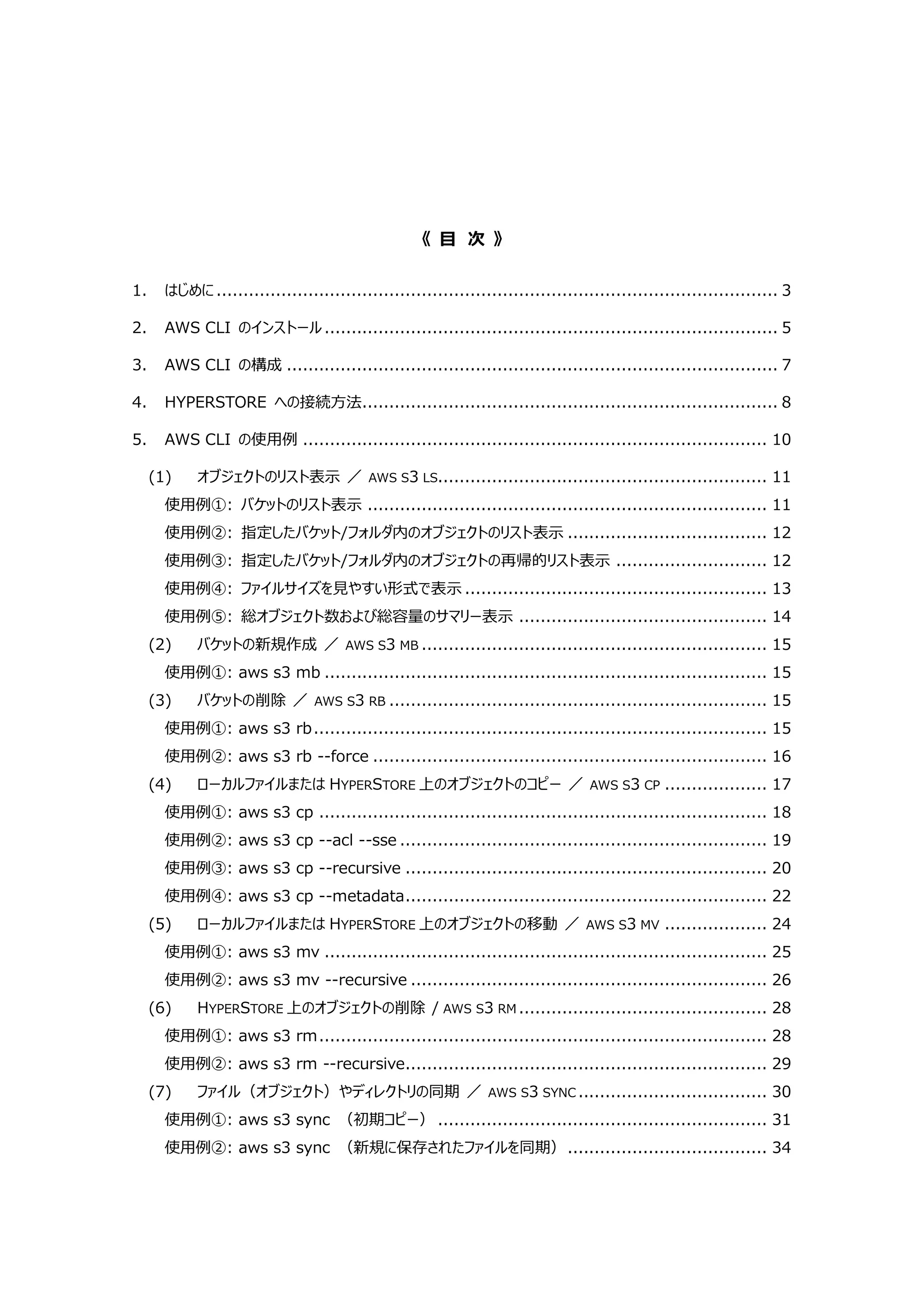《 目 次 》
1. はじめに........................................................................................................ 3
2. AWS CLI のインストール.................................................................................... 5
3. AWS CLI の構成 ........................................................................................... 7
4. HYPERSTORE への接続方法............................................................................. 8
5. AWS CLI の使用例 ...................................................................................... 10
(1) オブジェクトのリスト表示 ／ AWS S3 LS............................................................. 11
使用例①: バケットのリスト表示 .......................................................................... 11
使用例②: 指定したバケット/フォルダ内のオブジェクトのリスト表示 ..................................... 12
使用例③: 指定したバケット/フォルダ内のオブジェクトの再帰的リスト表示 ............................ 12
使用例④: ファイルサイズを見やすい形式で表示 ........................................................ 13
使用例⑤: 総オブジェクト数および総容量のサマリー表示 .............................................. 14
(2) バケットの新規作成 ／ AWS S3 MB ................................................................ 15
使用例①: aws s3 mb .................................................................................. 15
(3) バケットの削除 ／ AWS S3 RB ...................................................................... 15
使用例①: aws s3 rb.................................................................................... 15
使用例②: aws s3 rb --force ......................................................................... 16
(4) ローカルファイルまたは HYPERSTORE 上のオブジェクトのコピー ／ AWS S3 CP ................... 17
使用例①: aws s3 cp ................................................................................... 18
使用例②: aws s3 cp --acl --sse .................................................................... 19
使用例③: aws s3 cp --recursive ................................................................... 20
使用例④: aws s3 cp --metadata................................................................... 22
(5) ローカルファイルまたは HYPERSTORE 上のオブジェクトの移動 ／ AWS S3 MV ................... 24
使用例①: aws s3 mv .................................................................................. 25
使用例②: aws s3 mv --recursive .................................................................. 26
(6) HYPERSTORE 上のオブジェクトの削除 / AWS S3 RM .............................................. 28
使用例①: aws s3 rm................................................................................... 28
使用例②: aws s3 rm --recursive................................................................... 29
(7) ファイル（オブジェクト）やディレクトリの同期 ／ AWS S3 SYNC ................................... 30
使用例①: aws s3 sync （初期コピー） ............................................................. 31
使用例②: aws s3 sync （新規に保存されたファイルを同期）..................................... 34
 