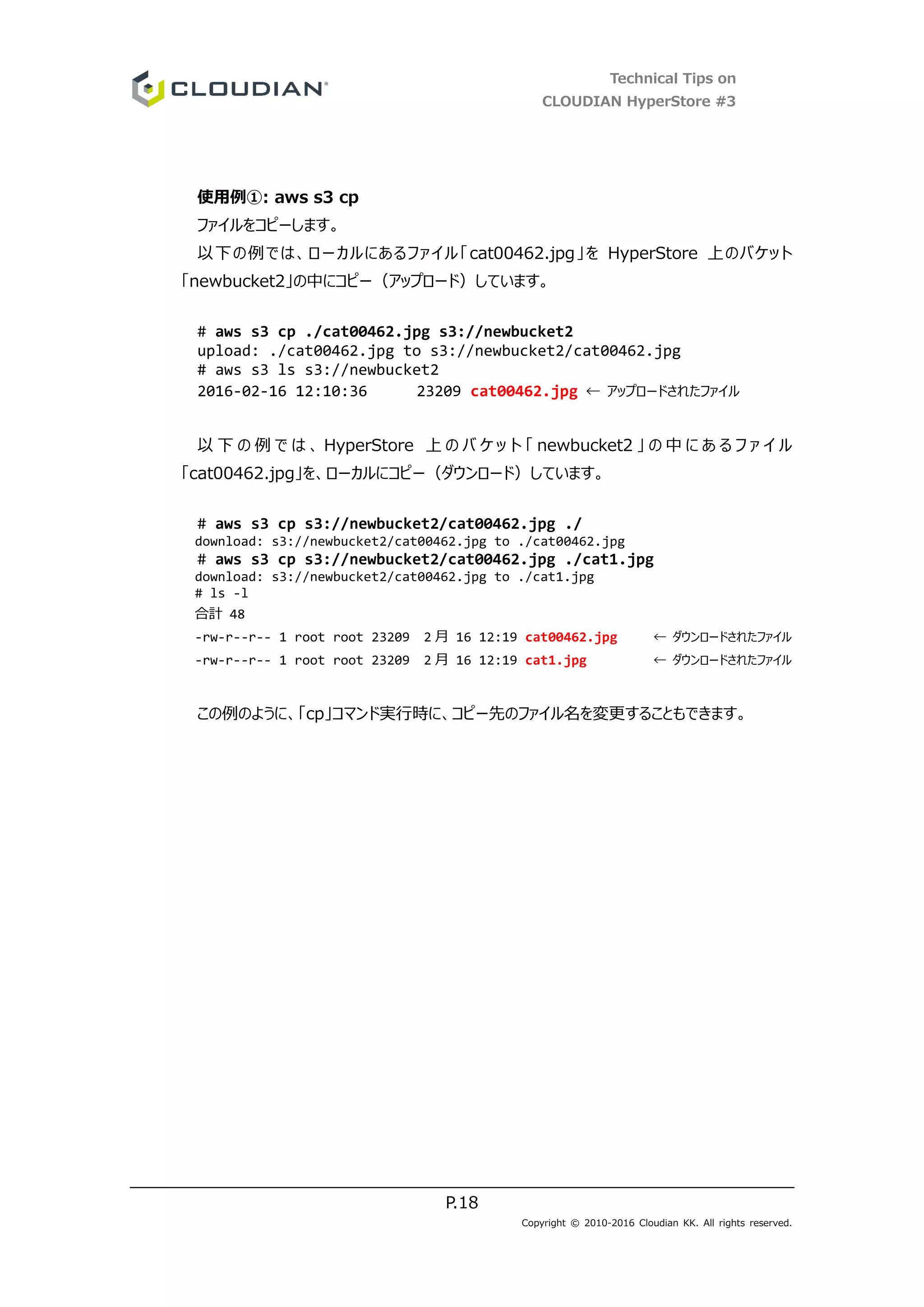 Technical Tips on
CLOUDIAN HyperStore #3
P.18
Copyright © 2010-2016 Cloudian KK. All rights reserved.
使用例①: aws s3 cp
ファイルをコピーします。
以下の例では、ローカルにあるファイル「cat00462.jpg」を HyperStore 上のバケット
「newbucket2」の中にコピー（アップロード）しています。
# aws s3 cp ./cat00462.jpg s3://newbucket2
upload: ./cat00462.jpg to s3://newbucket2/cat00462.jpg
# aws s3 ls s3://newbucket2
2016-02-16 12:10:36 23209 cat00462.jpg ← アップロードされたファイル
以 下 の 例 で は 、 HyperStore 上 の バ ケ ッ ト 「 newbucket2 」 の 中 に あ る フ ァ イ ル
「cat00462.jpg」を、ローカルにコピー（ダウンロード）しています。
# aws s3 cp s3://newbucket2/cat00462.jpg ./
download: s3://newbucket2/cat00462.jpg to ./cat00462.jpg
# aws s3 cp s3://newbucket2/cat00462.jpg ./cat1.jpg
download: s3://newbucket2/cat00462.jpg to ./cat1.jpg
# ls -l
合計 48
-rw-r--r-- 1 root root 23209 2 月 16 12:19 cat00462.jpg ← ダウンロードされたファイル
-rw-r--r-- 1 root root 23209 2 月 16 12:19 cat1.jpg ← ダウンロードされたファイル
この例のように、「cp」コマンド実行時に、コピー先のファイル名を変更することもできます。
 