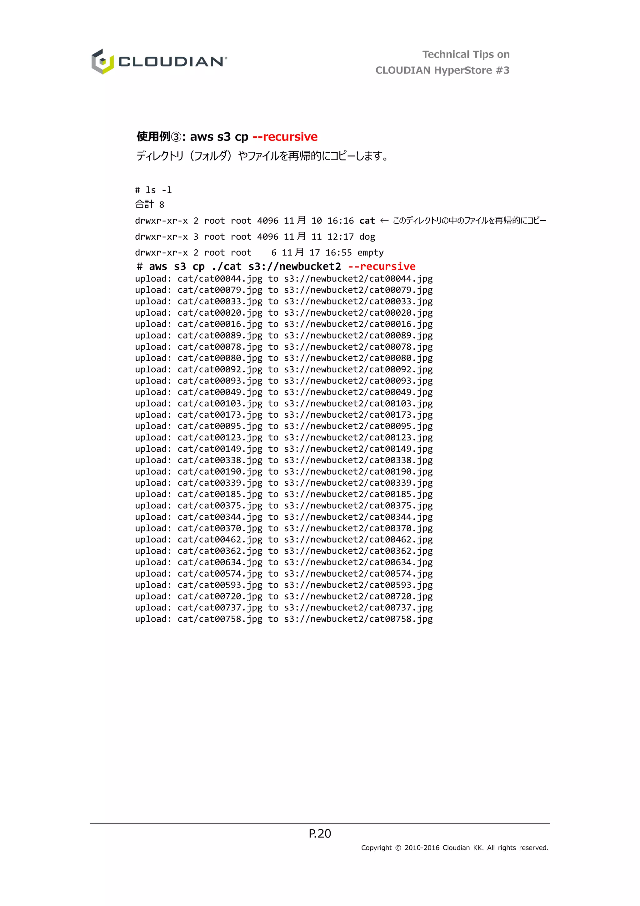 Technical Tips on
CLOUDIAN HyperStore #3
P.20
Copyright © 2010-2016 Cloudian KK. All rights reserved.
使用例③: aws s3 cp --recursive
ディレクトリ（フォルダ）やファイルを再帰的にコピーします。
# ls -l
合計 8
drwxr-xr-x 2 root root 4096 11 月 10 16:16 cat ← このディレクトリの中のファイルを再帰的にコピー
drwxr-xr-x 3 root root 4096 11 月 11 12:17 dog
drwxr-xr-x 2 root root 6 11 月 17 16:55 empty
# aws s3 cp ./cat s3://newbucket2 --recursive
upload: cat/cat00044.jpg to s3://newbucket2/cat00044.jpg
upload: cat/cat00079.jpg to s3://newbucket2/cat00079.jpg
upload: cat/cat00033.jpg to s3://newbucket2/cat00033.jpg
upload: cat/cat00020.jpg to s3://newbucket2/cat00020.jpg
upload: cat/cat00016.jpg to s3://newbucket2/cat00016.jpg
upload: cat/cat00089.jpg to s3://newbucket2/cat00089.jpg
upload: cat/cat00078.jpg to s3://newbucket2/cat00078.jpg
upload: cat/cat00080.jpg to s3://newbucket2/cat00080.jpg
upload: cat/cat00092.jpg to s3://newbucket2/cat00092.jpg
upload: cat/cat00093.jpg to s3://newbucket2/cat00093.jpg
upload: cat/cat00049.jpg to s3://newbucket2/cat00049.jpg
upload: cat/cat00103.jpg to s3://newbucket2/cat00103.jpg
upload: cat/cat00173.jpg to s3://newbucket2/cat00173.jpg
upload: cat/cat00095.jpg to s3://newbucket2/cat00095.jpg
upload: cat/cat00123.jpg to s3://newbucket2/cat00123.jpg
upload: cat/cat00149.jpg to s3://newbucket2/cat00149.jpg
upload: cat/cat00338.jpg to s3://newbucket2/cat00338.jpg
upload: cat/cat00190.jpg to s3://newbucket2/cat00190.jpg
upload: cat/cat00339.jpg to s3://newbucket2/cat00339.jpg
upload: cat/cat00185.jpg to s3://newbucket2/cat00185.jpg
upload: cat/cat00375.jpg to s3://newbucket2/cat00375.jpg
upload: cat/cat00344.jpg to s3://newbucket2/cat00344.jpg
upload: cat/cat00370.jpg to s3://newbucket2/cat00370.jpg
upload: cat/cat00462.jpg to s3://newbucket2/cat00462.jpg
upload: cat/cat00362.jpg to s3://newbucket2/cat00362.jpg
upload: cat/cat00634.jpg to s3://newbucket2/cat00634.jpg
upload: cat/cat00574.jpg to s3://newbucket2/cat00574.jpg
upload: cat/cat00593.jpg to s3://newbucket2/cat00593.jpg
upload: cat/cat00720.jpg to s3://newbucket2/cat00720.jpg
upload: cat/cat00737.jpg to s3://newbucket2/cat00737.jpg
upload: cat/cat00758.jpg to s3://newbucket2/cat00758.jpg
 