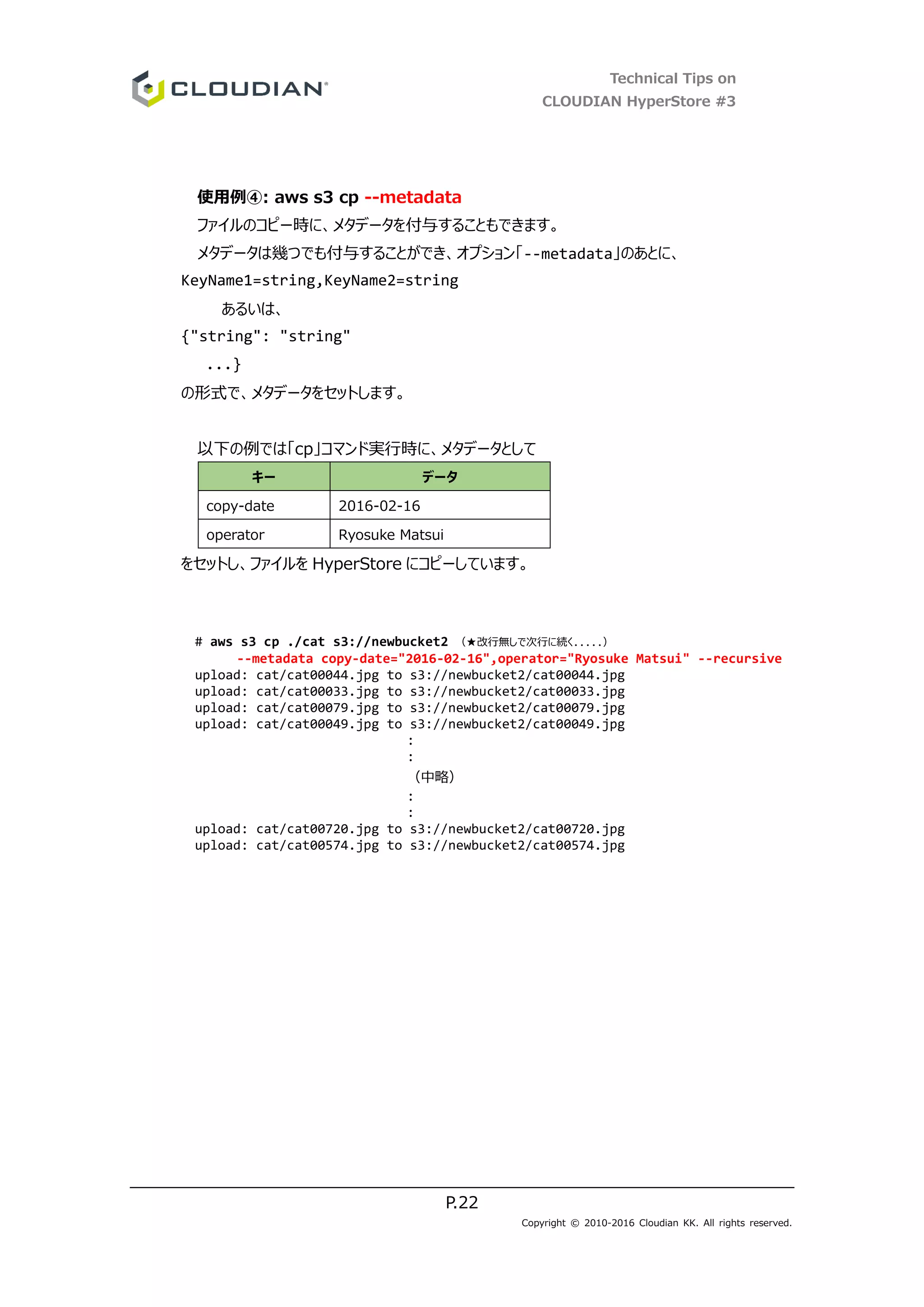 Technical Tips on
CLOUDIAN HyperStore #3
P.22
Copyright © 2010-2016 Cloudian KK. All rights reserved.
使用例④: aws s3 cp --metadata
ファイルのコピー時に、メタデータを付与することもできます。
メタデータは幾つでも付与することができ、オプション「--metadata」のあとに、
KeyName1=string,KeyName2=string
あるいは、
{"string": "string"
...}
の形式で、メタデータをセットします。
以下の例では「cp」コマンド実行時に、メタデータとして
キー データ
copy-date 2016-02-16
operator Ryosuke Matsui
をセットし、ファイルを HyperStore にコピーしています。
# aws s3 cp ./cat s3://newbucket2 （★改行無しで次行に続く.....）
--metadata copy-date="2016-02-16",operator="Ryosuke Matsui" --recursive
upload: cat/cat00044.jpg to s3://newbucket2/cat00044.jpg
upload: cat/cat00033.jpg to s3://newbucket2/cat00033.jpg
upload: cat/cat00079.jpg to s3://newbucket2/cat00079.jpg
upload: cat/cat00049.jpg to s3://newbucket2/cat00049.jpg
:
:
（中略）
:
:
upload: cat/cat00720.jpg to s3://newbucket2/cat00720.jpg
upload: cat/cat00574.jpg to s3://newbucket2/cat00574.jpg
 