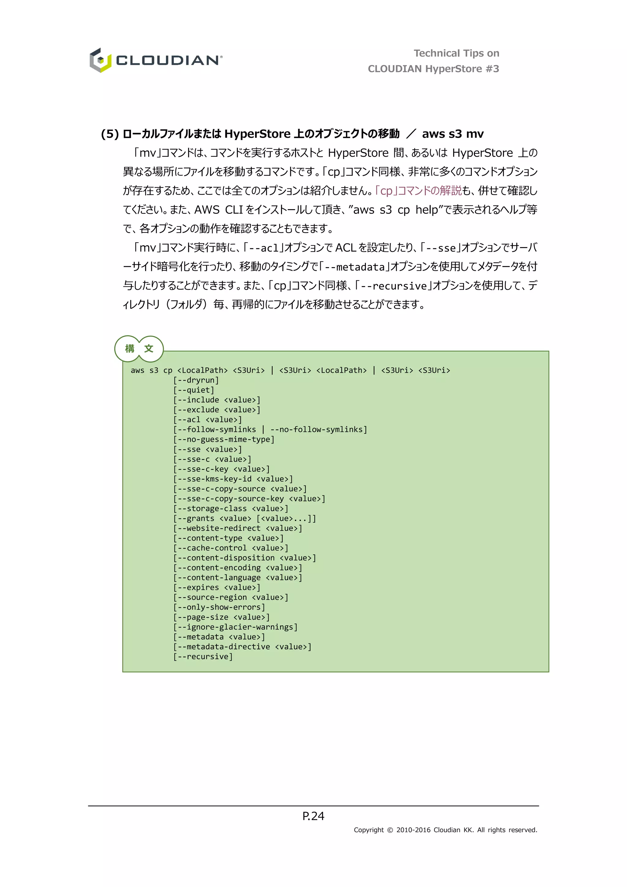 Technical Tips on
CLOUDIAN HyperStore #3
P.24
Copyright © 2010-2016 Cloudian KK. All rights reserved.
(5) ローカルファイルまたは HyperStore 上のオブジェクトの移動 ／ aws s3 mv
「mv」コマンドは、コマンドを実行するホストと HyperStore 間、あるいは HyperStore 上の
異なる場所にファイルを移動するコマンドです。「cp」コマンド同様、非常に多くのコマンドオプション
が存在するため、ここでは全てのオプションは紹介しません。「cp」コマンドの解説も、併せて確認し
てください。また、AWS CLI をインストールして頂き、”aws s3 cp help”で表示されるヘルプ等
で、各オプションの動作を確認することもできます。
「mv」コマンド実行時に、「--acl」オプションで ACL を設定したり、「--sse」オプションでサーバ
ーサイド暗号化を行ったり、移動のタイミングで「--metadata」オプションを使用してメタデータを付
与したりすることができます。また、「cp」コマンド同様、「--recursive」オプションを使用して、デ
ィレクトリ（フォルダ）毎、再帰的にファイルを移動させることができます。
aws s3 cp <LocalPath> <S3Uri> | <S3Uri> <LocalPath> | <S3Uri> <S3Uri>
[--dryrun]
[--quiet]
[--include <value>]
[--exclude <value>]
[--acl <value>]
[--follow-symlinks | --no-follow-symlinks]
[--no-guess-mime-type]
[--sse <value>]
[--sse-c <value>]
[--sse-c-key <value>]
[--sse-kms-key-id <value>]
[--sse-c-copy-source <value>]
[--sse-c-copy-source-key <value>]
[--storage-class <value>]
[--grants <value> [<value>...]]
[--website-redirect <value>]
[--content-type <value>]
[--cache-control <value>]
[--content-disposition <value>]
[--content-encoding <value>]
[--content-language <value>]
[--expires <value>]
[--source-region <value>]
[--only-show-errors]
[--page-size <value>]
[--ignore-glacier-warnings]
[--metadata <value>]
[--metadata-directive <value>]
[--recursive]
構 文
 
