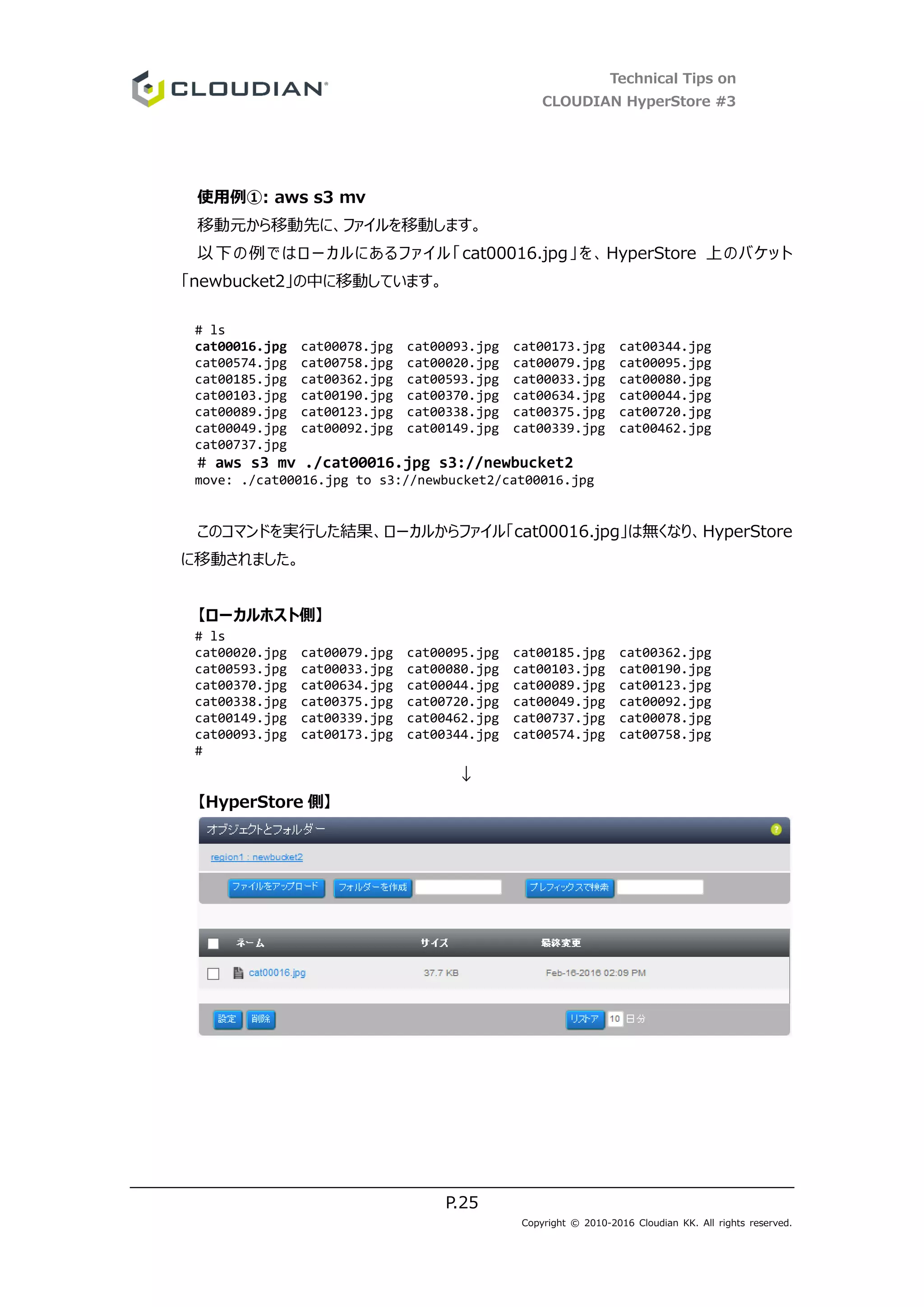 Technical Tips on
CLOUDIAN HyperStore #3
P.25
Copyright © 2010-2016 Cloudian KK. All rights reserved.
使用例①: aws s3 mv
移動元から移動先に、ファイルを移動します。
以下の例ではローカルにあるファイル「cat00016.jpg」を、HyperStore 上のバケット
「newbucket2」の中に移動しています。
# ls
cat00016.jpg cat00078.jpg cat00093.jpg cat00173.jpg cat00344.jpg
cat00574.jpg cat00758.jpg cat00020.jpg cat00079.jpg cat00095.jpg
cat00185.jpg cat00362.jpg cat00593.jpg cat00033.jpg cat00080.jpg
cat00103.jpg cat00190.jpg cat00370.jpg cat00634.jpg cat00044.jpg
cat00089.jpg cat00123.jpg cat00338.jpg cat00375.jpg cat00720.jpg
cat00049.jpg cat00092.jpg cat00149.jpg cat00339.jpg cat00462.jpg
cat00737.jpg
# aws s3 mv ./cat00016.jpg s3://newbucket2
move: ./cat00016.jpg to s3://newbucket2/cat00016.jpg
このコマンドを実行した結果、ローカルからファイル「cat00016.jpg」は無くなり、HyperStore
に移動されました。
【ローカルホスト側】
# ls
cat00020.jpg cat00079.jpg cat00095.jpg cat00185.jpg cat00362.jpg
cat00593.jpg cat00033.jpg cat00080.jpg cat00103.jpg cat00190.jpg
cat00370.jpg cat00634.jpg cat00044.jpg cat00089.jpg cat00123.jpg
cat00338.jpg cat00375.jpg cat00720.jpg cat00049.jpg cat00092.jpg
cat00149.jpg cat00339.jpg cat00462.jpg cat00737.jpg cat00078.jpg
cat00093.jpg cat00173.jpg cat00344.jpg cat00574.jpg cat00758.jpg
#
↓
【HyperStore 側】
 