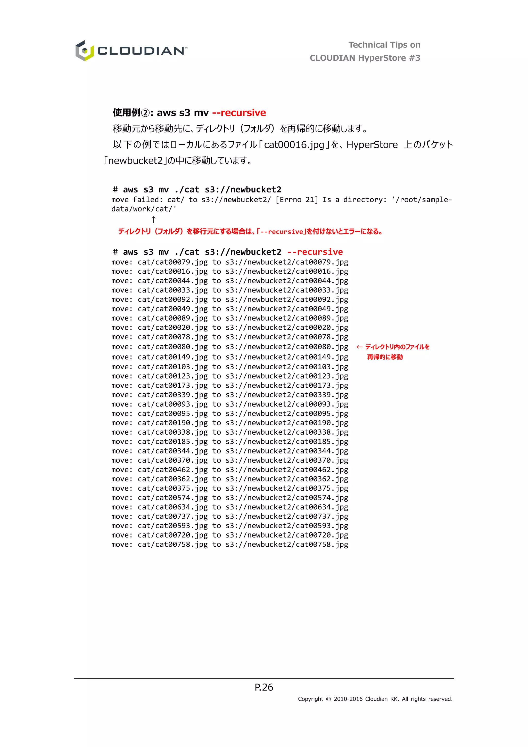 Technical Tips on
CLOUDIAN HyperStore #3
P.26
Copyright © 2010-2016 Cloudian KK. All rights reserved.
使用例②: aws s3 mv --recursive
移動元から移動先に、ディレクトリ（フォルダ）を再帰的に移動します。
以下の例ではローカルにあるファイル「cat00016.jpg」を、HyperStore 上のバケット
「newbucket2」の中に移動しています。
# aws s3 mv ./cat s3://newbucket2
move failed: cat/ to s3://newbucket2/ [Errno 21] Is a directory: '/root/sample-
data/work/cat/'
↑
ディレクトリ（フォルダ）を移行元にする場合は、「--recursive」を付けないとエラーになる。
# aws s3 mv ./cat s3://newbucket2 --recursive
move: cat/cat00079.jpg to s3://newbucket2/cat00079.jpg
move: cat/cat00016.jpg to s3://newbucket2/cat00016.jpg
move: cat/cat00044.jpg to s3://newbucket2/cat00044.jpg
move: cat/cat00033.jpg to s3://newbucket2/cat00033.jpg
move: cat/cat00092.jpg to s3://newbucket2/cat00092.jpg
move: cat/cat00049.jpg to s3://newbucket2/cat00049.jpg
move: cat/cat00089.jpg to s3://newbucket2/cat00089.jpg
move: cat/cat00020.jpg to s3://newbucket2/cat00020.jpg
move: cat/cat00078.jpg to s3://newbucket2/cat00078.jpg
move: cat/cat00080.jpg to s3://newbucket2/cat00080.jpg ← ディレクトリ内のファイルを
move: cat/cat00149.jpg to s3://newbucket2/cat00149.jpg 再帰的に移動
move: cat/cat00103.jpg to s3://newbucket2/cat00103.jpg
move: cat/cat00123.jpg to s3://newbucket2/cat00123.jpg
move: cat/cat00173.jpg to s3://newbucket2/cat00173.jpg
move: cat/cat00339.jpg to s3://newbucket2/cat00339.jpg
move: cat/cat00093.jpg to s3://newbucket2/cat00093.jpg
move: cat/cat00095.jpg to s3://newbucket2/cat00095.jpg
move: cat/cat00190.jpg to s3://newbucket2/cat00190.jpg
move: cat/cat00338.jpg to s3://newbucket2/cat00338.jpg
move: cat/cat00185.jpg to s3://newbucket2/cat00185.jpg
move: cat/cat00344.jpg to s3://newbucket2/cat00344.jpg
move: cat/cat00370.jpg to s3://newbucket2/cat00370.jpg
move: cat/cat00462.jpg to s3://newbucket2/cat00462.jpg
move: cat/cat00362.jpg to s3://newbucket2/cat00362.jpg
move: cat/cat00375.jpg to s3://newbucket2/cat00375.jpg
move: cat/cat00574.jpg to s3://newbucket2/cat00574.jpg
move: cat/cat00634.jpg to s3://newbucket2/cat00634.jpg
move: cat/cat00737.jpg to s3://newbucket2/cat00737.jpg
move: cat/cat00593.jpg to s3://newbucket2/cat00593.jpg
move: cat/cat00720.jpg to s3://newbucket2/cat00720.jpg
move: cat/cat00758.jpg to s3://newbucket2/cat00758.jpg
 