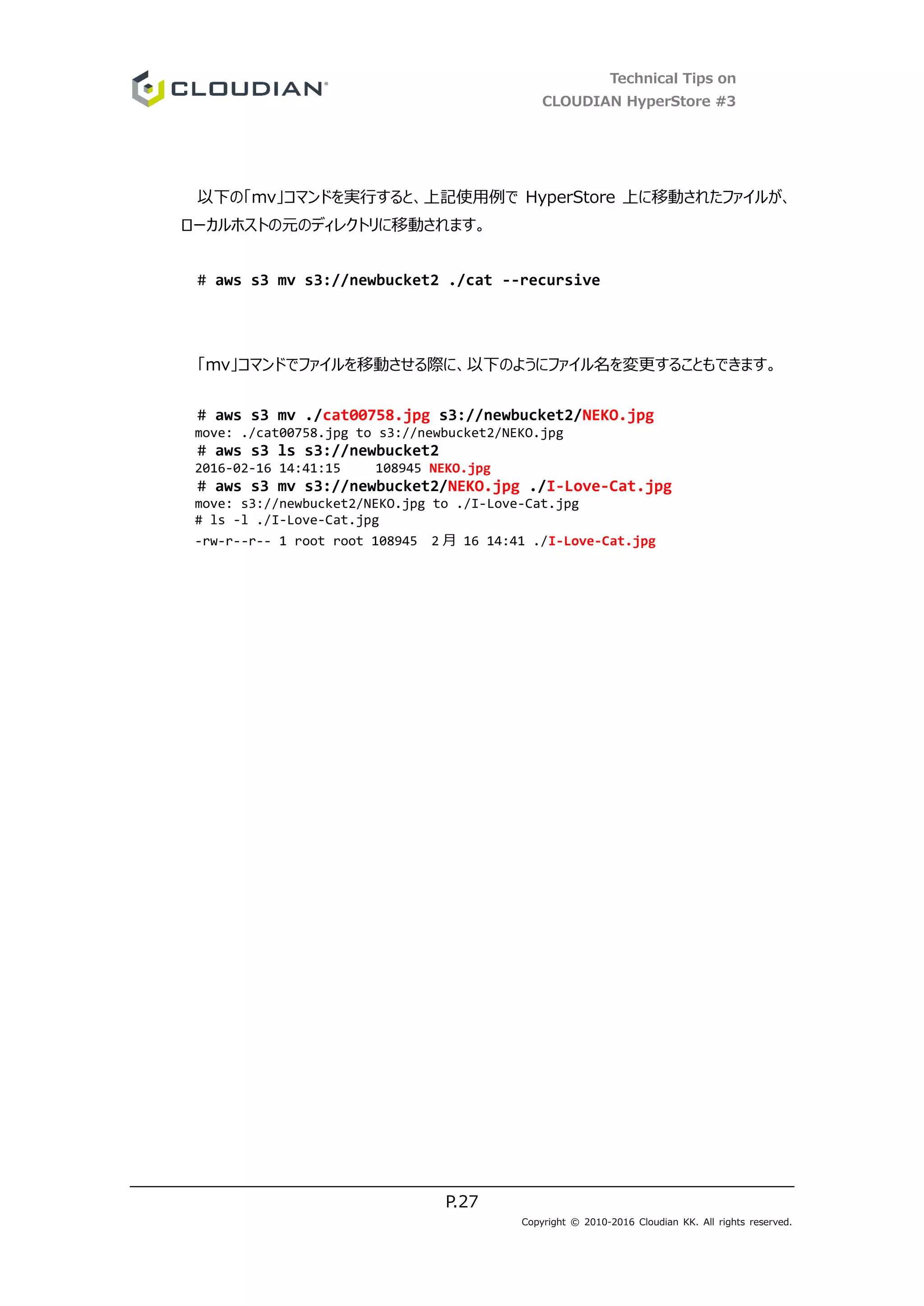 Technical Tips on
CLOUDIAN HyperStore #3
P.27
Copyright © 2010-2016 Cloudian KK. All rights reserved.
以下の「mv」コマンドを実行すると、上記使用例で HyperStore 上に移動されたファイルが、
ローカルホストの元のディレクトリに移動されます。
# aws s3 mv s3://newbucket2 ./cat --recursive
「mv」コマンドでファイルを移動させる際に、以下のようにファイル名を変更することもできます。
# aws s3 mv ./cat00758.jpg s3://newbucket2/NEKO.jpg
move: ./cat00758.jpg to s3://newbucket2/NEKO.jpg
# aws s3 ls s3://newbucket2
2016-02-16 14:41:15 108945 NEKO.jpg
# aws s3 mv s3://newbucket2/NEKO.jpg ./I-Love-Cat.jpg
move: s3://newbucket2/NEKO.jpg to ./I-Love-Cat.jpg
# ls -l ./I-Love-Cat.jpg
-rw-r--r-- 1 root root 108945 2 月 16 14:41 ./I-Love-Cat.jpg
 