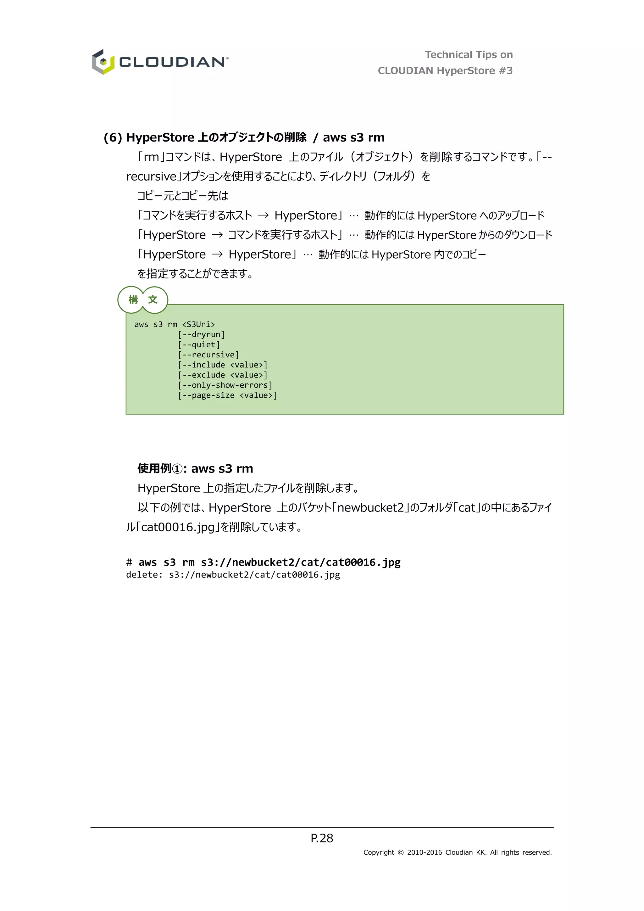 Technical Tips on
CLOUDIAN HyperStore #3
P.28
Copyright © 2010-2016 Cloudian KK. All rights reserved.
(6) HyperStore 上のオブジェクトの削除 / aws s3 rm
「rm」コマンドは、HyperStore 上のファイル（オブジェクト）を削除するコマンドです。「--
recursive」オプションを使用することにより、ディレクトリ（フォルダ）を
コピー元とコピー先は
「コマンドを実行するホスト → HyperStore」 … 動作的には HyperStore へのアップロード
「HyperStore → コマンドを実行するホスト」 … 動作的には HyperStore からのダウンロード
「HyperStore → HyperStore」 … 動作的には HyperStore 内でのコピー
を指定することができます。
使用例①: aws s3 rm
HyperStore 上の指定したファイルを削除します。
以下の例では、HyperStore 上のバケット「newbucket2」のフォルダ「cat」の中にあるファイ
ル「cat00016.jpg」を削除しています。
# aws s3 rm s3://newbucket2/cat/cat00016.jpg
delete: s3://newbucket2/cat/cat00016.jpg
aws s3 rm <S3Uri>
[--dryrun]
[--quiet]
[--recursive]
[--include <value>]
[--exclude <value>]
[--only-show-errors]
[--page-size <value>]
構 文
 