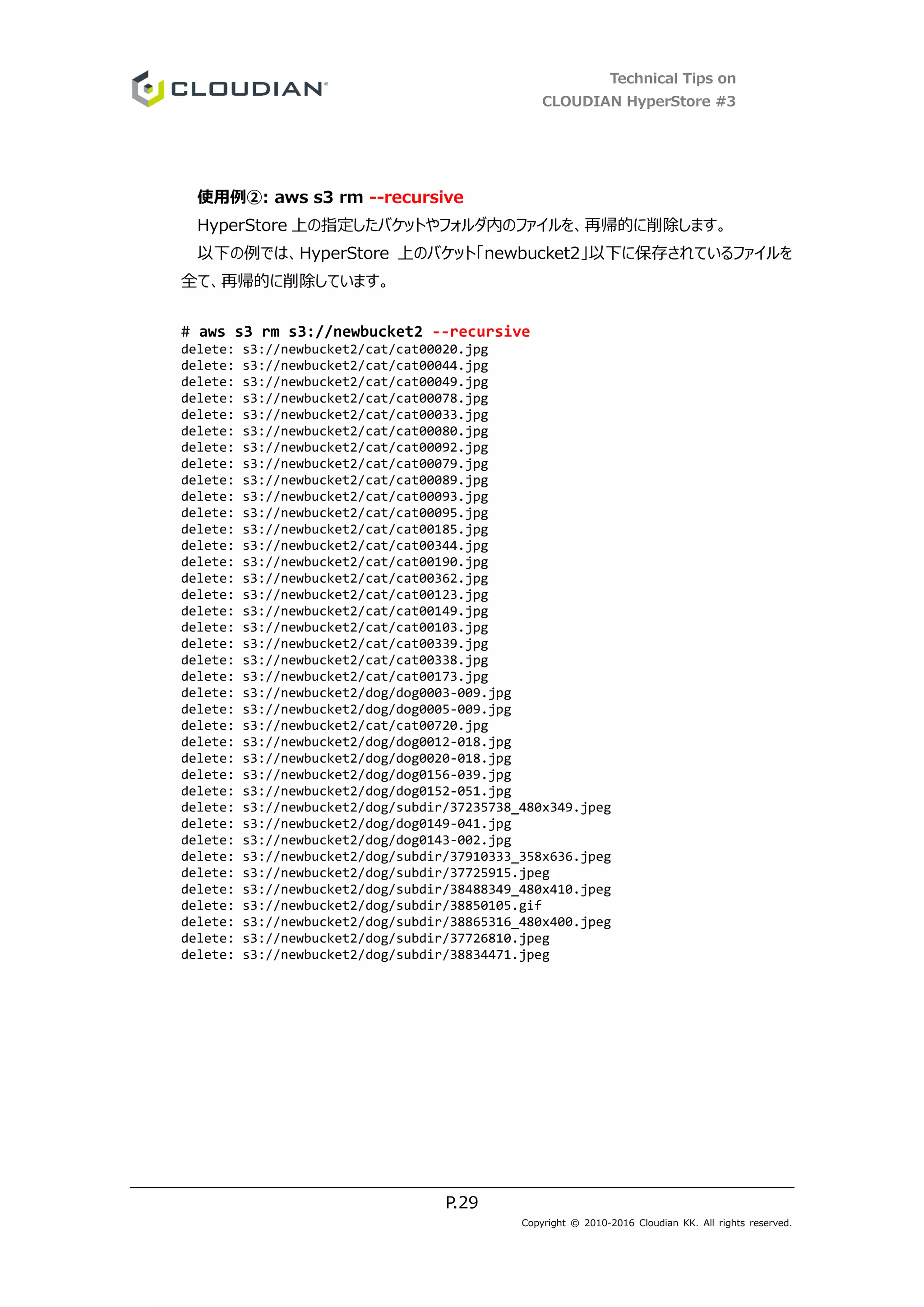 Technical Tips on
CLOUDIAN HyperStore #3
P.29
Copyright © 2010-2016 Cloudian KK. All rights reserved.
使用例②: aws s3 rm --recursive
HyperStore 上の指定したバケットやフォルダ内のファイルを、再帰的に削除します。
以下の例では、HyperStore 上のバケット「newbucket2」以下に保存されているファイルを
全て、再帰的に削除しています。
# aws s3 rm s3://newbucket2 --recursive
delete: s3://newbucket2/cat/cat00020.jpg
delete: s3://newbucket2/cat/cat00044.jpg
delete: s3://newbucket2/cat/cat00049.jpg
delete: s3://newbucket2/cat/cat00078.jpg
delete: s3://newbucket2/cat/cat00033.jpg
delete: s3://newbucket2/cat/cat00080.jpg
delete: s3://newbucket2/cat/cat00092.jpg
delete: s3://newbucket2/cat/cat00079.jpg
delete: s3://newbucket2/cat/cat00089.jpg
delete: s3://newbucket2/cat/cat00093.jpg
delete: s3://newbucket2/cat/cat00095.jpg
delete: s3://newbucket2/cat/cat00185.jpg
delete: s3://newbucket2/cat/cat00344.jpg
delete: s3://newbucket2/cat/cat00190.jpg
delete: s3://newbucket2/cat/cat00362.jpg
delete: s3://newbucket2/cat/cat00123.jpg
delete: s3://newbucket2/cat/cat00149.jpg
delete: s3://newbucket2/cat/cat00103.jpg
delete: s3://newbucket2/cat/cat00339.jpg
delete: s3://newbucket2/cat/cat00338.jpg
delete: s3://newbucket2/cat/cat00173.jpg
delete: s3://newbucket2/dog/dog0003-009.jpg
delete: s3://newbucket2/dog/dog0005-009.jpg
delete: s3://newbucket2/cat/cat00720.jpg
delete: s3://newbucket2/dog/dog0012-018.jpg
delete: s3://newbucket2/dog/dog0020-018.jpg
delete: s3://newbucket2/dog/dog0156-039.jpg
delete: s3://newbucket2/dog/dog0152-051.jpg
delete: s3://newbucket2/dog/subdir/37235738_480x349.jpeg
delete: s3://newbucket2/dog/dog0149-041.jpg
delete: s3://newbucket2/dog/dog0143-002.jpg
delete: s3://newbucket2/dog/subdir/37910333_358x636.jpeg
delete: s3://newbucket2/dog/subdir/37725915.jpeg
delete: s3://newbucket2/dog/subdir/38488349_480x410.jpeg
delete: s3://newbucket2/dog/subdir/38850105.gif
delete: s3://newbucket2/dog/subdir/38865316_480x400.jpeg
delete: s3://newbucket2/dog/subdir/37726810.jpeg
delete: s3://newbucket2/dog/subdir/38834471.jpeg
 