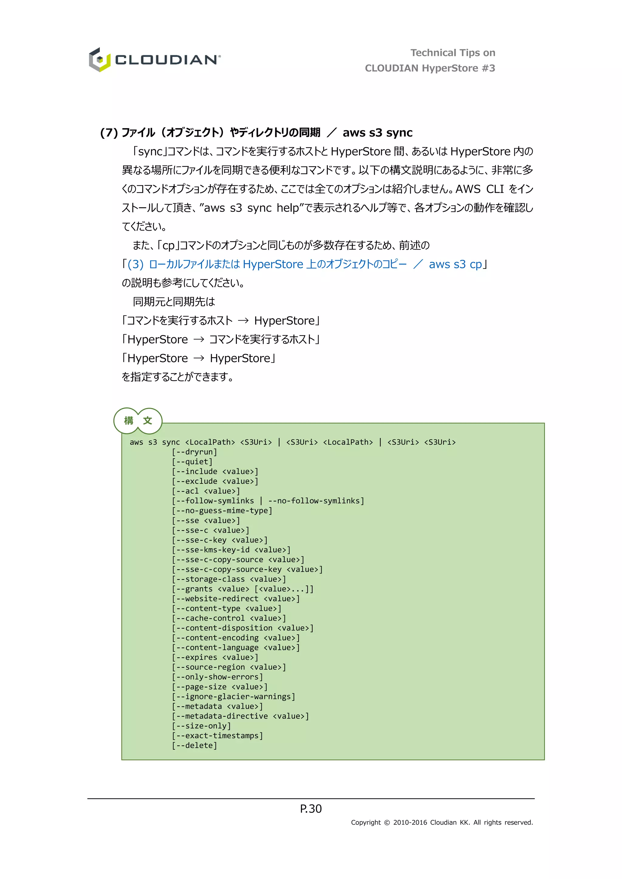 Technical Tips on
CLOUDIAN HyperStore #3
P.30
Copyright © 2010-2016 Cloudian KK. All rights reserved.
(7) ファイル（オブジェクト）やディレクトリの同期 ／ aws s3 sync
「sync」コマンドは、コマンドを実行するホストと HyperStore 間、あるいは HyperStore 内の
異なる場所にファイルを同期できる便利なコマンドです。以下の構文説明にあるように、非常に多
くのコマンドオプションが存在するため、ここでは全てのオプションは紹介しません。AWS CLI をイン
ストールして頂き、”aws s3 sync help”で表示されるヘルプ等で、各オプションの動作を確認し
てください。
また、「cp」コマンドのオプションと同じものが多数存在するため、前述の
「(3) ローカルファイルまたは HyperStore 上のオブジェクトのコピー ／ aws s3 cp」
の説明も参考にしてください。
同期元と同期先は
「コマンドを実行するホスト → HyperStore」
「HyperStore → コマンドを実行するホスト」
「HyperStore → HyperStore」
を指定することができます。
aws s3 sync <LocalPath> <S3Uri> | <S3Uri> <LocalPath> | <S3Uri> <S3Uri>
[--dryrun]
[--quiet]
[--include <value>]
[--exclude <value>]
[--acl <value>]
[--follow-symlinks | --no-follow-symlinks]
[--no-guess-mime-type]
[--sse <value>]
[--sse-c <value>]
[--sse-c-key <value>]
[--sse-kms-key-id <value>]
[--sse-c-copy-source <value>]
[--sse-c-copy-source-key <value>]
[--storage-class <value>]
[--grants <value> [<value>...]]
[--website-redirect <value>]
[--content-type <value>]
[--cache-control <value>]
[--content-disposition <value>]
[--content-encoding <value>]
[--content-language <value>]
[--expires <value>]
[--source-region <value>]
[--only-show-errors]
[--page-size <value>]
[--ignore-glacier-warnings]
[--metadata <value>]
[--metadata-directive <value>]
[--size-only]
[--exact-timestamps]
[--delete]
構 文
 