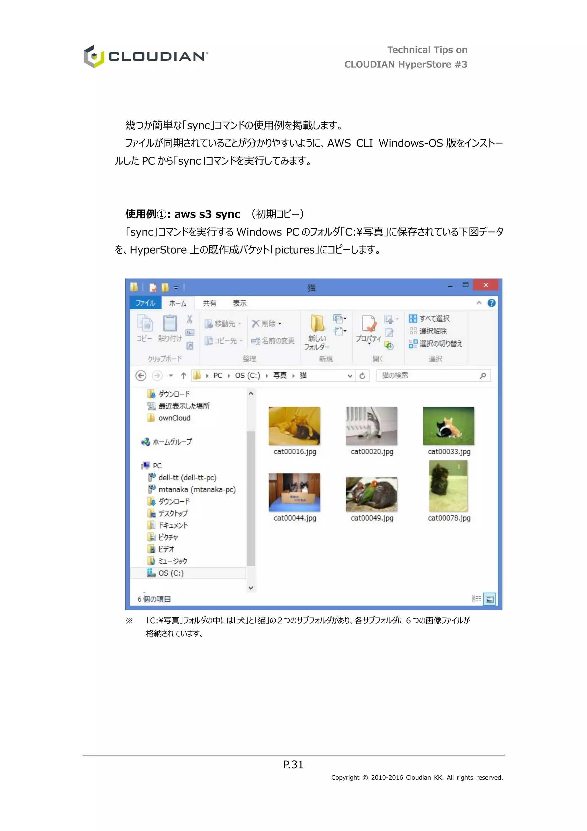 Technical Tips on
CLOUDIAN HyperStore #3
P.31
Copyright © 2010-2016 Cloudian KK. All rights reserved.
幾つか簡単な「sync」コマンドの使用例を掲載します。
ファイルが同期されていることが分かりやすいように、AWS CLI Windows-OS 版をインストー
ルした PC から「sync」コマンドを実行してみます。
使用例①: aws s3 sync （初期コピー）
「sync」コマンドを実行する Windows PC のフォルダ「C:写真」に保存されている下図データ
を、HyperStore 上の既作成バケット「pictures」にコピーします。
※ 「C:写真」フォルダの中には「犬」と「猫」の２つのサブフォルダがあり、各サブフォルダに 6 つの画像ファイルが
格納されています。
 