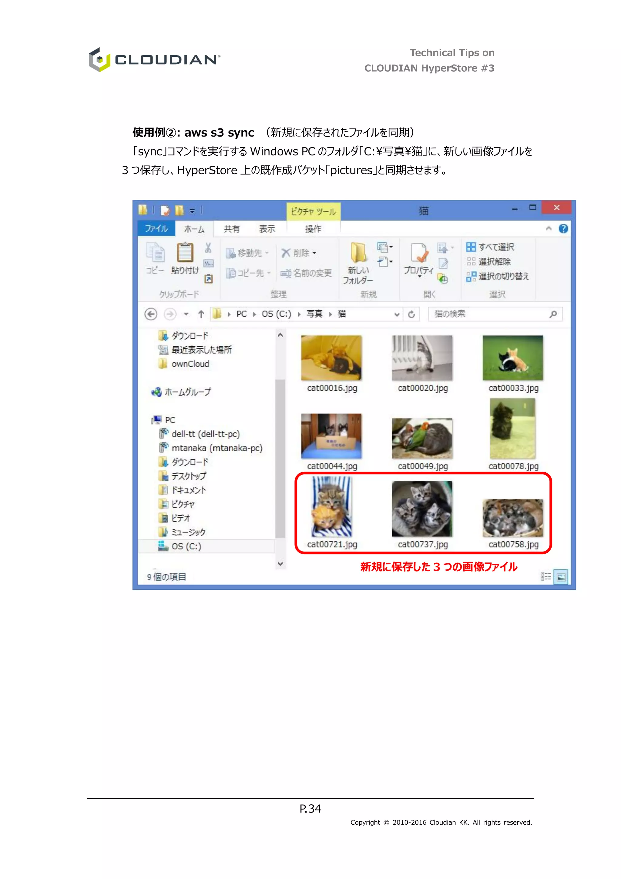 Technical Tips on
CLOUDIAN HyperStore #3
P.34
Copyright © 2010-2016 Cloudian KK. All rights reserved.
使用例②: aws s3 sync （新規に保存されたファイルを同期）
「sync」コマンドを実行する Windows PC のフォルダ「C:写真猫」に、新しい画像ファイルを
3 つ保存し、HyperStore 上の既作成バケット「pictures」と同期させます。
新規に保存した 3 つの画像ファイル
 