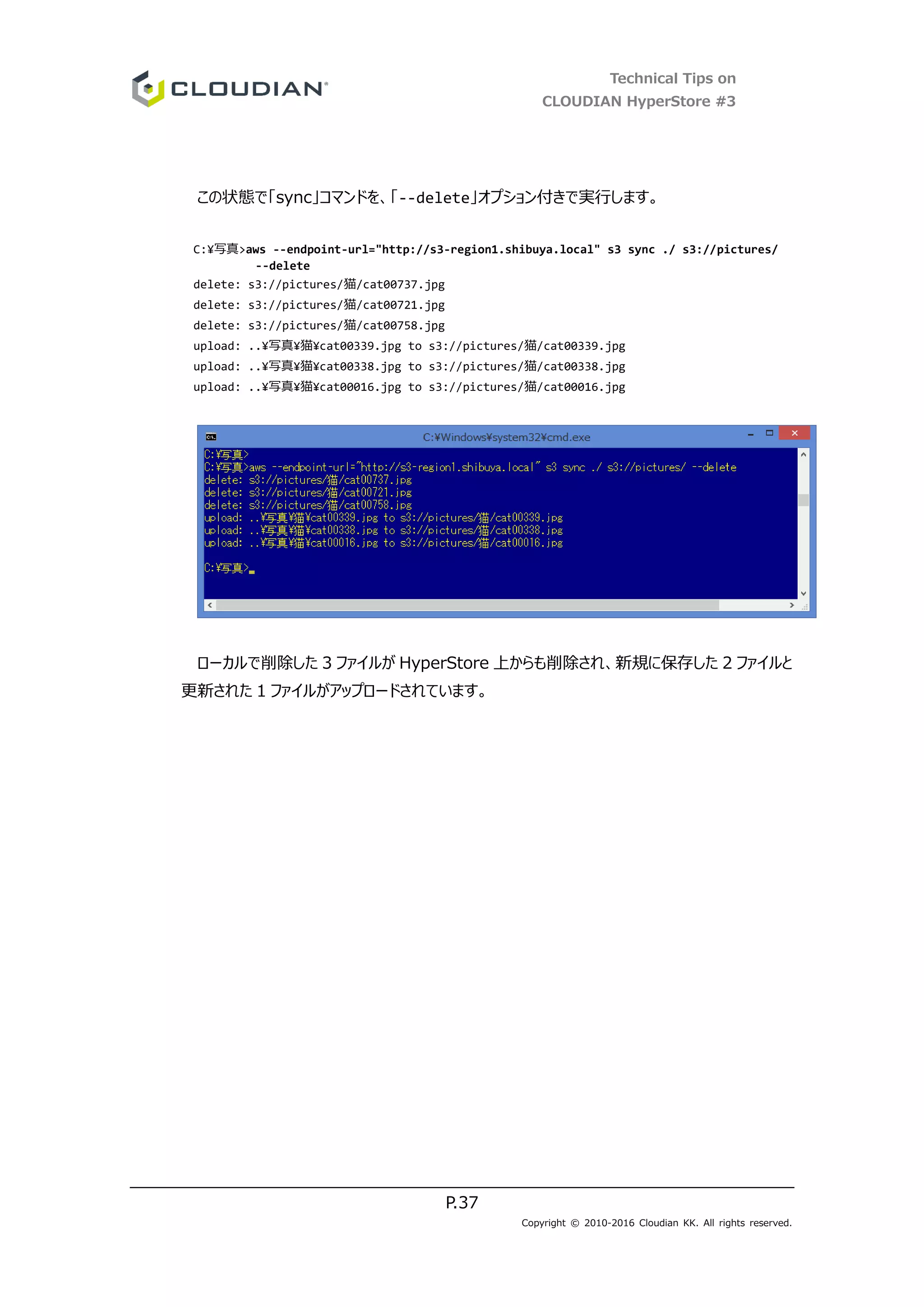 Technical Tips on
CLOUDIAN HyperStore #3
P.37
Copyright © 2010-2016 Cloudian KK. All rights reserved.
この状態で「sync」コマンドを、「--delete」オプション付きで実行します。
C:¥写真>aws --endpoint-url="http://s3-region1.shibuya.local" s3 sync ./ s3://pictures/
--delete
delete: s3://pictures/猫/cat00737.jpg
delete: s3://pictures/猫/cat00721.jpg
delete: s3://pictures/猫/cat00758.jpg
upload: ..¥写真¥猫¥cat00339.jpg to s3://pictures/猫/cat00339.jpg
upload: ..¥写真¥猫¥cat00338.jpg to s3://pictures/猫/cat00338.jpg
upload: ..¥写真¥猫¥cat00016.jpg to s3://pictures/猫/cat00016.jpg
ローカルで削除した 3 ファイルが HyperStore 上からも削除され、新規に保存した 2 ファイルと
更新された 1 ファイルがアップロードされています。
 