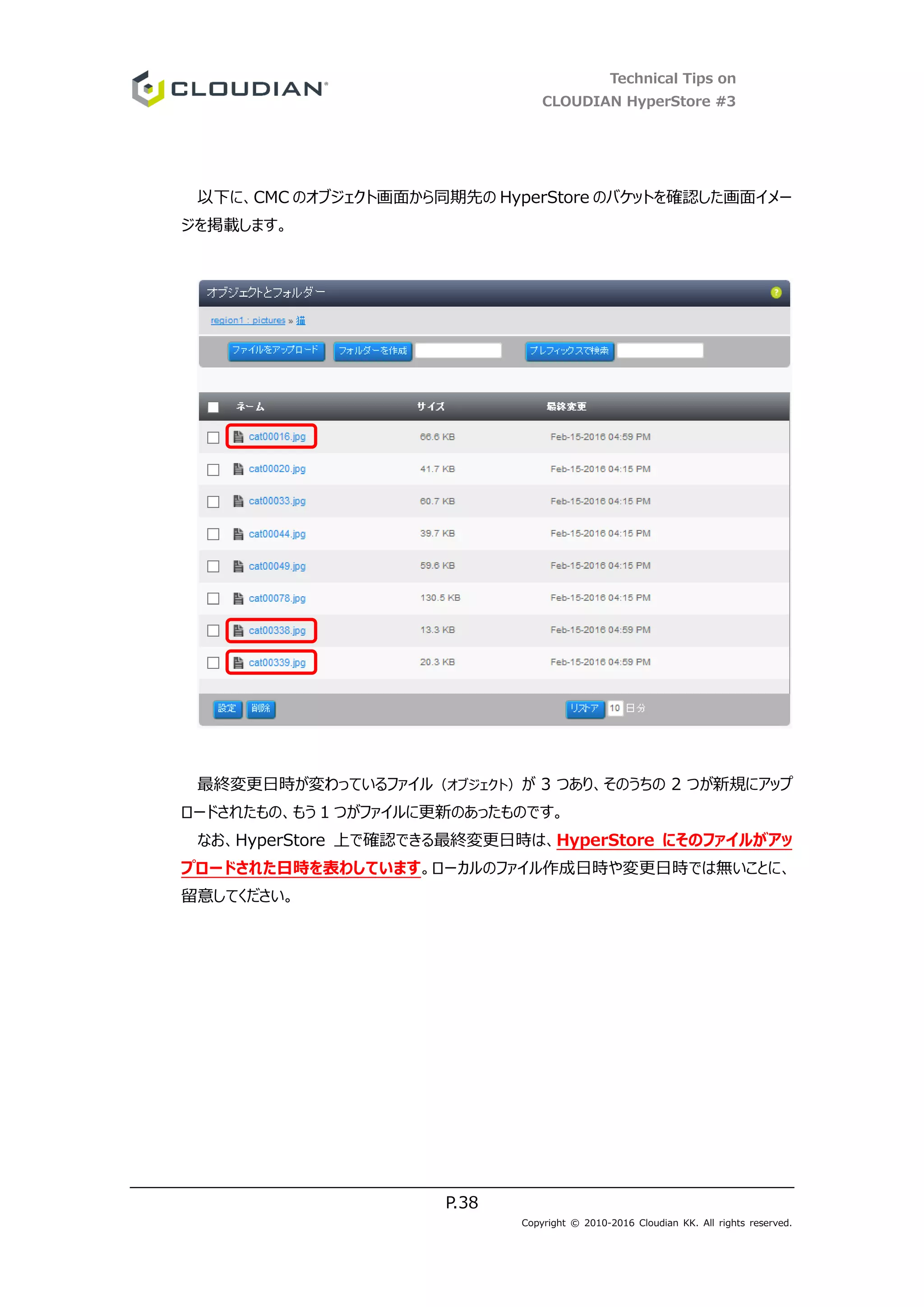 Technical Tips on
CLOUDIAN HyperStore #3
P.38
Copyright © 2010-2016 Cloudian KK. All rights reserved.
以下に、CMC のオブジェクト画面から同期先の HyperStore のバケットを確認した画面イメー
ジを掲載します。
最終変更日時が変わっているファイル（オブジェクト）が 3 つあり、そのうちの 2 つが新規にアップ
ロードされたもの、もう 1 つがファイルに更新のあったものです。
なお、HyperStore 上で確認できる最終変更日時は、HyperStore にそのファイルがアッ
プロードされた日時を表わしています。ローカルのファイル作成日時や変更日時では無いことに、
留意してください。
 