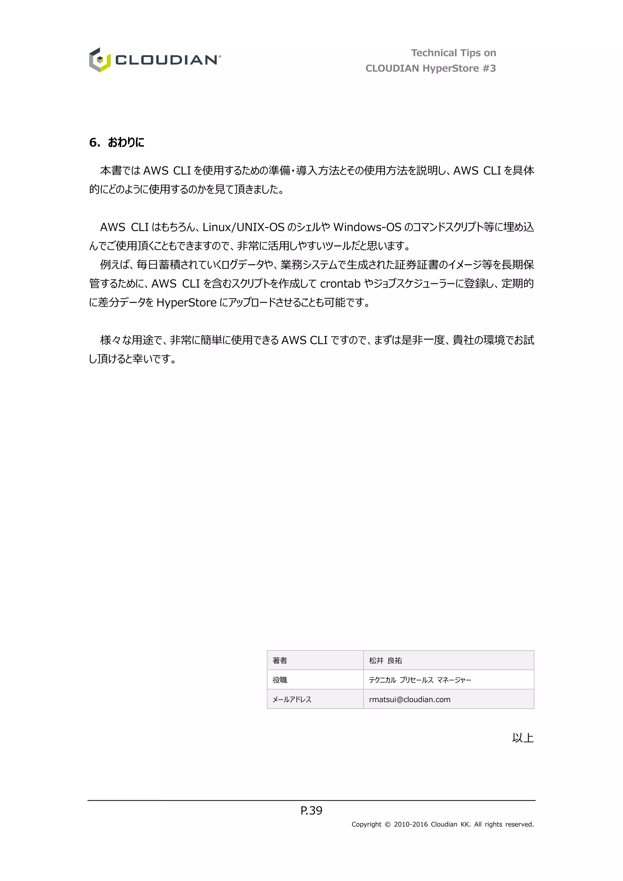 Technical Tips on
CLOUDIAN HyperStore #3
P.39
Copyright © 2010-2016 Cloudian KK. All rights reserved.
6. おわりに
本書では AWS CLI を使用するための準備・導入方法とその使用方法を説明し、AWS CLI を具体
的にどのように使用するのかを見て頂きました。
AWS CLI はもちろん、Linux/UNIX-OS のシェルや Windows-OS のコマンドスクリプト等に埋め込
んでご使用頂くこともできますので、非常に活用しやすいツールだと思います。
例えば、毎日蓄積されていくログデータや、業務システムで生成された証券証書のイメージ等を長期保
管するために、AWS CLI を含むスクリプトを作成して crontab やジョブスケジューラーに登録し、定期的
に差分データを HyperStore にアップロードさせることも可能です。
様々な用途で、非常に簡単に使用できる AWS CLI ですので、まずは是非一度、貴社の環境でお試
し頂けると幸いです。
著者 松井 良祐
役職 テクニカル プリセールス マネージャー
メールアドレス rmatsui@cloudian.com
以上
 