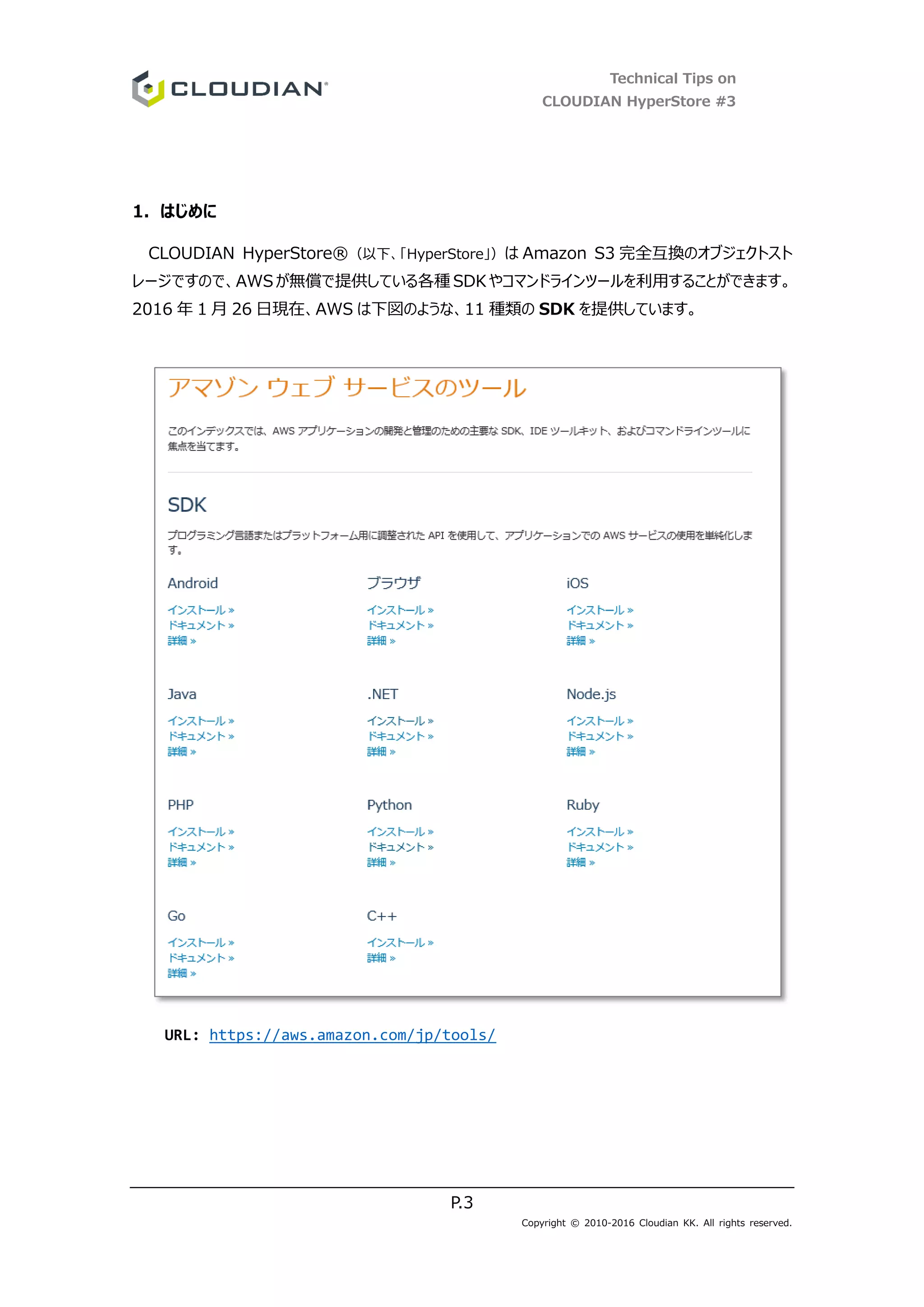 Technical Tips on
CLOUDIAN HyperStore #3
P.3
Copyright © 2010-2016 Cloudian KK. All rights reserved.
1. はじめに
CLOUDIAN HyperStore®（以下、「HyperStore」）は Amazon S3 完全互換のオブジェクトスト
レージですので、AWSが無償で提供している各種 SDKやコマンドラインツールを利用することができます。
2016 年 1 月 26 日現在、AWS は下図のような、11 種類の SDK を提供しています。
URL: https://aws.amazon.com/jp/tools/
 
