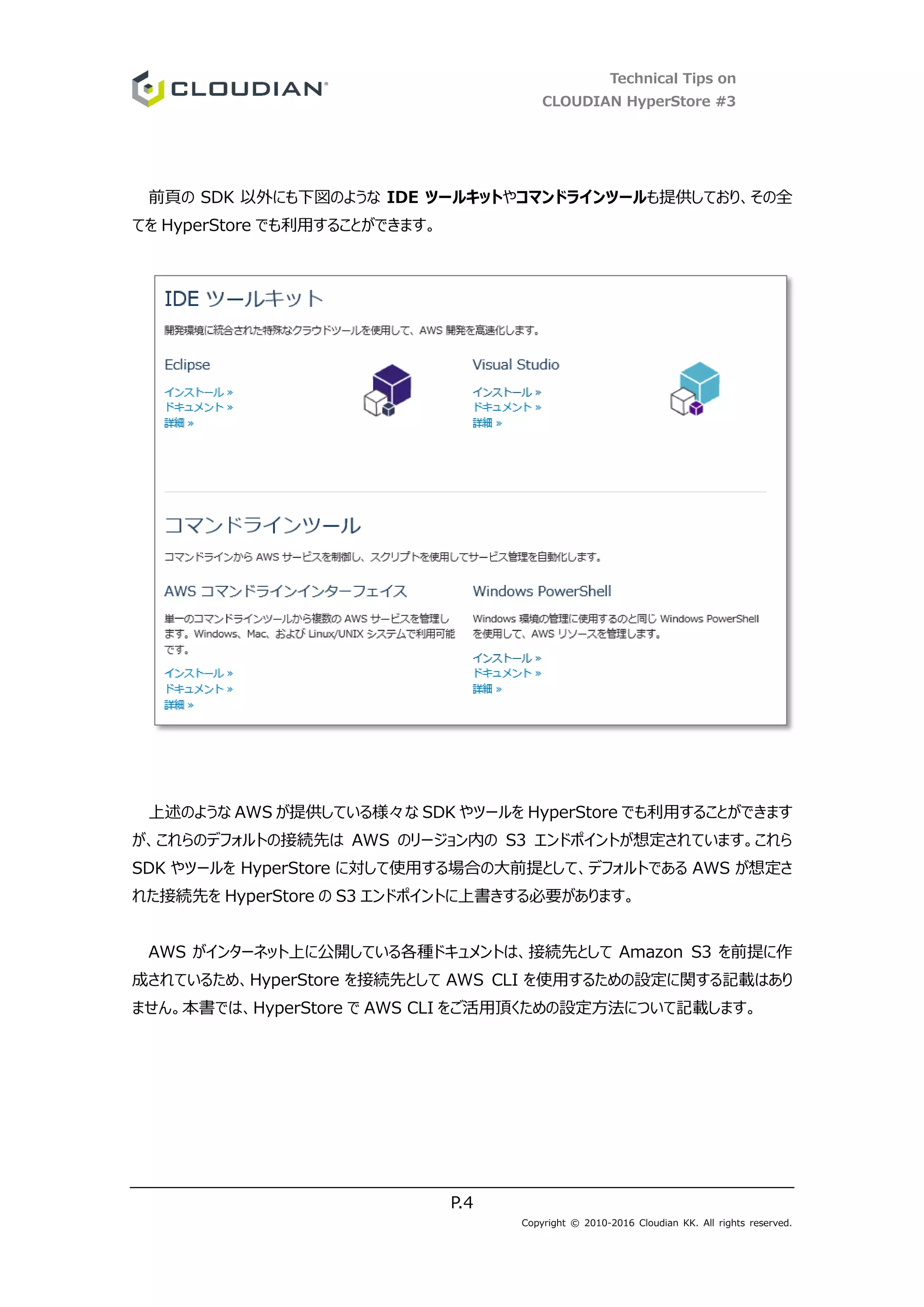 Technical Tips on
CLOUDIAN HyperStore #3
P.4
Copyright © 2010-2016 Cloudian KK. All rights reserved.
前頁の SDK 以外にも下図のような IDE ツールキットやコマンドラインツールも提供しており、その全
てを HyperStore でも利用することができます。
上述のような AWS が提供している様々な SDK やツールを HyperStore でも利用することができます
が、これらのデフォルトの接続先は AWS のリージョン内の S3 エンドポイントが想定されています。これら
SDK やツールを HyperStore に対して使用する場合の大前提として、デフォルトである AWS が想定さ
れた接続先を HyperStore の S3 エンドポイントに上書きする必要があります。
AWS がインターネット上に公開している各種ドキュメントは、接続先として Amazon S3 を前提に作
成されているため、HyperStore を接続先として AWS CLI を使用するための設定に関する記載はあり
ません。本書では、HyperStore で AWS CLI をご活用頂くための設定方法について記載します。
 