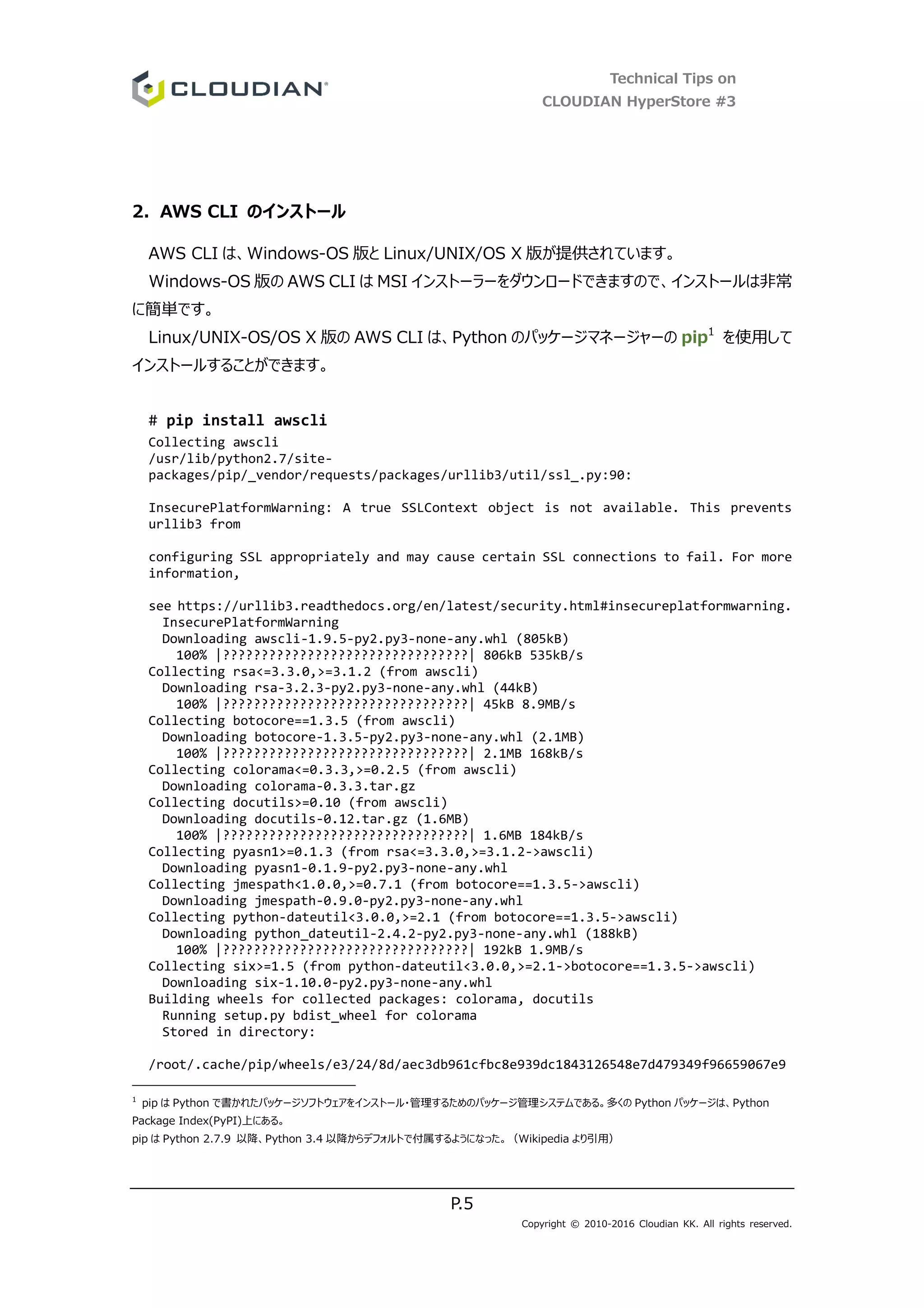 Technical Tips on
CLOUDIAN HyperStore #3
P.5
Copyright © 2010-2016 Cloudian KK. All rights reserved.
2. AWS CLI のインストール
AWS CLI は、Windows-OS 版と Linux/UNIX/OS X 版が提供されています。
Windows-OS 版の AWS CLI は MSI インストーラーをダウンロードできますので、インストールは非常
に簡単です。
Linux/UNIX-OS/OS X 版の AWS CLI は、Python のパッケージマネージャーの pip1
を使用して
インストールすることができます。
# pip install awscli
Collecting awscli
/usr/lib/python2.7/site-
packages/pip/_vendor/requests/packages/urllib3/util/ssl_.py:90:
InsecurePlatformWarning: A true SSLContext object is not available. This prevents
urllib3 from
configuring SSL appropriately and may cause certain SSL connections to fail. For more
information,
see https://urllib3.readthedocs.org/en/latest/security.html#insecureplatformwarning.
InsecurePlatformWarning
Downloading awscli-1.9.5-py2.py3-none-any.whl (805kB)
100% |????????????????????????????????| 806kB 535kB/s
Collecting rsa<=3.3.0,>=3.1.2 (from awscli)
Downloading rsa-3.2.3-py2.py3-none-any.whl (44kB)
100% |????????????????????????????????| 45kB 8.9MB/s
Collecting botocore==1.3.5 (from awscli)
Downloading botocore-1.3.5-py2.py3-none-any.whl (2.1MB)
100% |????????????????????????????????| 2.1MB 168kB/s
Collecting colorama<=0.3.3,>=0.2.5 (from awscli)
Downloading colorama-0.3.3.tar.gz
Collecting docutils>=0.10 (from awscli)
Downloading docutils-0.12.tar.gz (1.6MB)
100% |????????????????????????????????| 1.6MB 184kB/s
Collecting pyasn1>=0.1.3 (from rsa<=3.3.0,>=3.1.2->awscli)
Downloading pyasn1-0.1.9-py2.py3-none-any.whl
Collecting jmespath<1.0.0,>=0.7.1 (from botocore==1.3.5->awscli)
Downloading jmespath-0.9.0-py2.py3-none-any.whl
Collecting python-dateutil<3.0.0,>=2.1 (from botocore==1.3.5->awscli)
Downloading python_dateutil-2.4.2-py2.py3-none-any.whl (188kB)
100% |????????????????????????????????| 192kB 1.9MB/s
Collecting six>=1.5 (from python-dateutil<3.0.0,>=2.1->botocore==1.3.5->awscli)
Downloading six-1.10.0-py2.py3-none-any.whl
Building wheels for collected packages: colorama, docutils
Running setup.py bdist_wheel for colorama
Stored in directory:
/root/.cache/pip/wheels/e3/24/8d/aec3db961cfbc8e939dc1843126548e7d479349f96659067e9
1
pip は Python で書かれたパッケージソフトウェアをインストール・管理するためのパッケージ管理システムである。多くの Python パッケージは、Python
Package Index(PyPI)上にある。
pip は Python 2.7.9 以降、Python 3.4 以降からデフォルトで付属するようになった。（Wikipedia より引用）
 