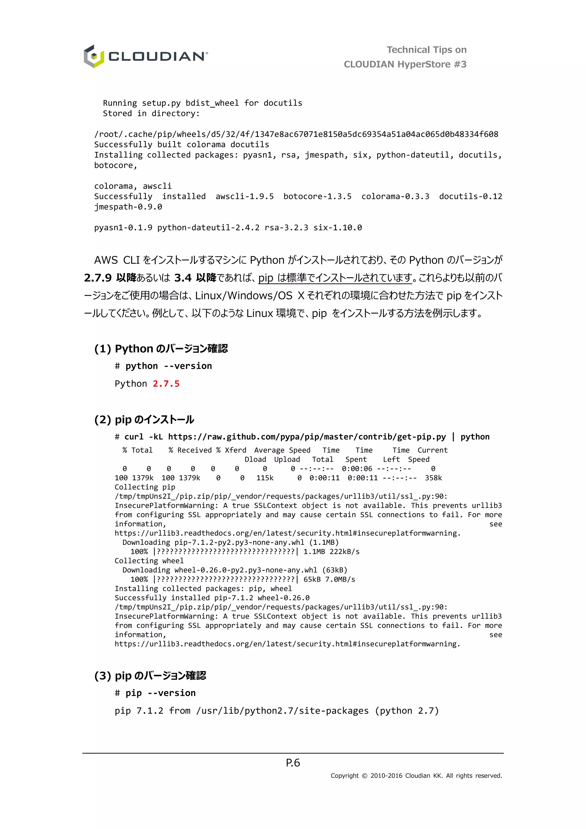 Technical Tips on
CLOUDIAN HyperStore #3
P.6
Copyright © 2010-2016 Cloudian KK. All rights reserved.
Running setup.py bdist_wheel for docutils
Stored in directory:
/root/.cache/pip/wheels/d5/32/4f/1347e8ac67071e8150a5dc69354a51a04ac065d0b48334f608
Successfully built colorama docutils
Installing collected packages: pyasn1, rsa, jmespath, six, python-dateutil, docutils,
botocore,
colorama, awscli
Successfully installed awscli-1.9.5 botocore-1.3.5 colorama-0.3.3 docutils-0.12
jmespath-0.9.0
pyasn1-0.1.9 python-dateutil-2.4.2 rsa-3.2.3 six-1.10.0
AWS CLI をインストールするマシンに Python がインストールされており、その Python のバージョンが
2.7.9 以降あるいは 3.4 以降であれば、pip は標準でインストールされています。これらよりも以前のバ
ージョンをご使用の場合は、Linux/Windows/OS X それぞれの環境に合わせた方法で pip をインスト
ールしてください。例として、以下のような Linux 環境で、pip をインストールする方法を例示します。
(1) Python のバージョン確認
# python --version
Python 2.7.5
(2) pip のインストール
# curl -kL https://raw.github.com/pypa/pip/master/contrib/get-pip.py | python
% Total % Received % Xferd Average Speed Time Time Time Current
Dload Upload Total Spent Left Speed
0 0 0 0 0 0 0 0 --:--:-- 0:00:06 --:--:-- 0
100 1379k 100 1379k 0 0 115k 0 0:00:11 0:00:11 --:--:-- 358k
Collecting pip
/tmp/tmpUns2I_/pip.zip/pip/_vendor/requests/packages/urllib3/util/ssl_.py:90:
InsecurePlatformWarning: A true SSLContext object is not available. This prevents urllib3
from configuring SSL appropriately and may cause certain SSL connections to fail. For more
information, see
https://urllib3.readthedocs.org/en/latest/security.html#insecureplatformwarning.
Downloading pip-7.1.2-py2.py3-none-any.whl (1.1MB)
100% |????????????????????????????????| 1.1MB 222kB/s
Collecting wheel
Downloading wheel-0.26.0-py2.py3-none-any.whl (63kB)
100% |????????????????????????????????| 65kB 7.0MB/s
Installing collected packages: pip, wheel
Successfully installed pip-7.1.2 wheel-0.26.0
/tmp/tmpUns2I_/pip.zip/pip/_vendor/requests/packages/urllib3/util/ssl_.py:90:
InsecurePlatformWarning: A true SSLContext object is not available. This prevents urllib3
from configuring SSL appropriately and may cause certain SSL connections to fail. For more
information, see
https://urllib3.readthedocs.org/en/latest/security.html#insecureplatformwarning.
(3) pip のバージョン確認
# pip --version
pip 7.1.2 from /usr/lib/python2.7/site-packages (python 2.7)
 