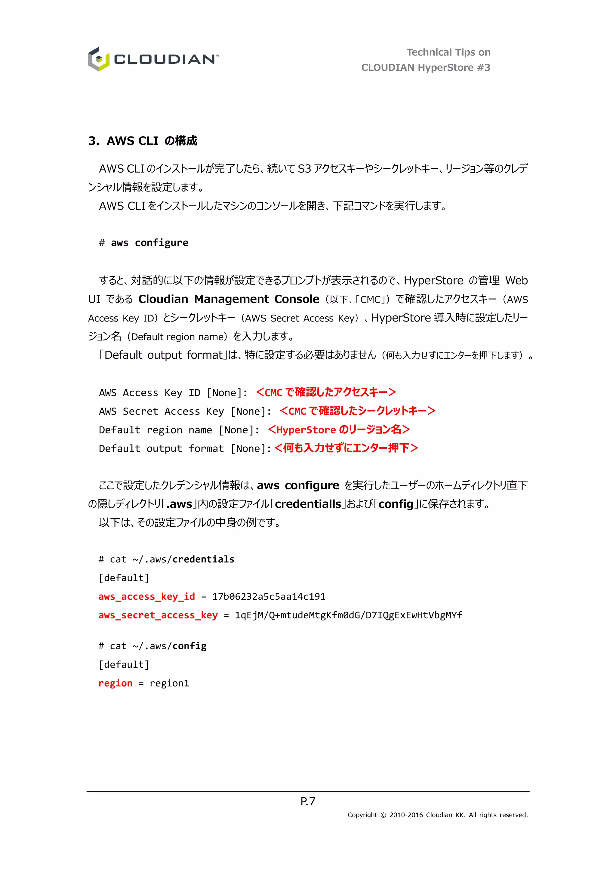 Technical Tips on
CLOUDIAN HyperStore #3
P.7
Copyright © 2010-2016 Cloudian KK. All rights reserved.
3. AWS CLI の構成
AWS CLI のインストールが完了したら、続いて S3 アクセスキーやシークレットキー、リージョン等のクレデ
ンシャル情報を設定します。
AWS CLI をインストールしたマシンのコンソールを開き、下記コマンドを実行します。
# aws configure
すると、対話的に以下の情報が設定できるプロンプトが表示されるので、HyperStore の管理 Web
UI である Cloudian Management Console（以下、「CMC」）で確認したアクセスキー（AWS
Access Key ID）とシークレットキー（AWS Secret Access Key）、HyperStore 導入時に設定したリー
ジョン名（Default region name）を入力します。
「Default output format」は、特に設定する必要はありません（何も入力せずにエンターを押下します）。
AWS Access Key ID [None]: ＜CMC で確認したアクセスキー＞
AWS Secret Access Key [None]: ＜CMC で確認したシークレットキー＞
Default region name [None]: ＜HyperStore のリージョン名＞
Default output format [None]:＜何も入力せずにエンター押下＞
ここで設定したクレデンシャル情報は、aws configure を実行したユーザーのホームディレクトリ直下
の隠しディレクトリ「.aws」内の設定ファイル「credentialls」および「config」に保存されます。
以下は、その設定ファイルの中身の例です。
# cat ~/.aws/credentials
[default]
aws_access_key_id = 17b06232a5c5aa14c191
aws_secret_access_key = 1qEjM/Q+mtudeMtgKfm0dG/D7IQgExEwHtVbgMYf
# cat ~/.aws/config
[default]
region = region1
 