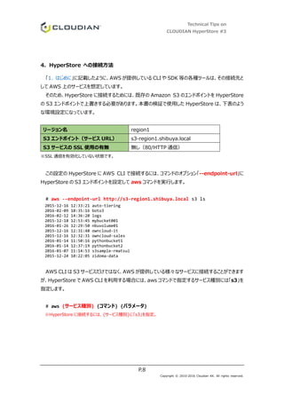 Technical Tips on
CLOUDIAN HyperStore #3
P.8
Copyright © 2010-2016 Cloudian KK. All rights reserved.
4. HyperStore への接続方法
「1. はじめに」に記載したように、AWS が提供している CLI や SDK 等の各種ツールは、その接続先と
して AWS 上のサービスを想定しています。
そのため、HyperStore に接続するためには、既存の Amazon S3 のエンドポイントを HyperStore
の S3 エンドポイントで上書きする必要があります。本書の検証で使用した HyperStore は、下表のよう
な環境設定になっています。
リージョン名 region1
S3 エンドポイント（サービス URL） s3-region1.shibuya.local
S3 サービスの SSL 使用の有無 無し（80/HTTP 通信）
※SSL 通信を有効化していない状態です。
この設定の HyperStore に AWS CLI で接続するには、コマンドのオプション「--endpoint-url」に
HyperStore の S3 エンドポイントを設定して aws コマンドを実行します。
# aws --endpoint-url http://s3-region1.shibuya.local s3 ls
2015-12-16 12:33:21 auto-tiering
2016-02-09 10:35:16 boto3
2016-02-12 14:36:20 logs
2015-12-18 12:53:45 mybucket001
2016-01-26 12:29:50 nbuvolume01
2015-12-16 12:31:48 owncloud-it
2015-12-16 12:32:31 owncloud-sales
2016-01-14 11:50:16 pythonbucket1
2016-01-14 12:37:19 pythonbucket2
2016-01-07 11:14:53 s3sample-rmatsui
2015-12-24 10:22:05 zidoma-data
AWS CLI は S3 サービスだけではなく、AWS が提供している様々なサービスに接続することができます
が、HyperStore で AWS CLI を利用する場合には、aws コマンドで指定するサービス種別には「s3」を
指定します。
# aws {サービス種別} {コマンド} {パラメータ}
※HyperStore に接続するには、{サービス種別}に「s3」を指定。
 
