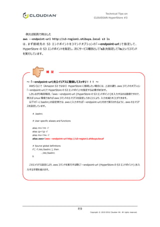 Technical Tips on
CLOUDIAN HyperStore #3
P.9
Copyright © 2010-2016 Cloudian KK. All rights reserved.
例えば前頁で例示した
aws --endpoint-url http://s3-region1.shibuya.local s3 ls
は、まず接続先の S3 エンドポイントをコマンドオプションの「--endpoint-url」で指定して、
HyperStore の S3 エンドポイントを指定し、次にサービス種別として「s3」を指定して「ls」というコマンド
を実行しています。
～ 「--endpoint-url」をエイリアスに登録してスッキリ！！！ ～
AWS CLI で（Amazon S3 ではなく）HyperStore に接続したい場合には、上述の通り、aws コマンドのオプション
「--endpoint-url」で HyperStore の S3 エンドポイントを指定する必要があります。
しかしながら毎回毎回、「aws --endpoint-url {HyperStore の S3 エンドポイント}を入力するのは面倒ですので、
例えば Linux 環境であれば aws コマンドのエイリアスを設定しておくことにより、入力を減らすことができます。
以下の「~/.bashrc」の設定例では、aws と入力すれば「--endpoint-url」付きで実行されるように、aws のエイリア
スを設定しています。
# .bashrc
# User specific aliases and functions
alias rm='rm -i'
alias cp='cp -i'
alias mv='mv -i'
alias aws='aws --endpoint-url http://s3-region1.shibuya.local'
# Source global definitions
if [ -f /etc/bashrc ]; then
. /etc/bashrc
fi
このエイリアス設定により、aws コマンドを実行する際に「--endpoint-url {HyperStore の S3 エンドポイント}」を入
力する手間を省けます。
補 足
 