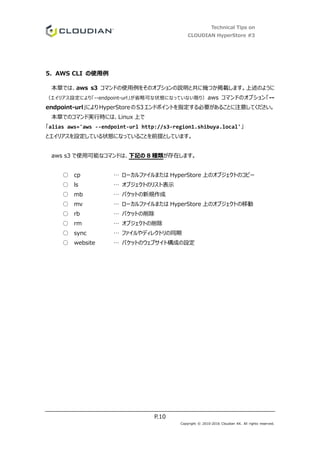 Technical Tips on
CLOUDIAN HyperStore #3
P.10
Copyright © 2010-2016 Cloudian KK. All rights reserved.
5. AWS CLI の使用例
本章では、aws s3 コマンドの使用例をそのオプションの説明と共に幾つか掲載します。上述のように
（エイリアス設定により「--endpoint-url」が省略可な状態になっていない限り）aws コマンドのオプション「--
endpoint-url」によりHyperStore のS3 エンドポイントを指定する必要があることに注意してください。
本章でのコマンド実行時には、Linux 上で
「alias aws='aws --endpoint-url http://s3-region1.shibuya.local'」
とエイリアスを設定している状態になっていることを前提としています。
aws s3 で使用可能なコマンドは、下記の 8 種類が存在します。
○ cp … ローカルファイルまたは HyperStore 上のオブジェクトのコピー
○ ls … オブジェクトのリスト表示
○ mb … バケットの新規作成
○ mv … ローカルファイルまたは HyperStore 上のオブジェクトの移動
○ rb … バケットの削除
○ rm … オブジェクトの削除
○ sync … ファイルやディレクトリの同期
○ website … バケットのウェブサイト構成の設定
 