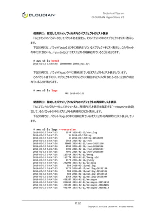 Technical Tips on
CLOUDIAN HyperStore #3
P.12
Copyright © 2010-2016 Cloudian KK. All rights reserved.
使用例②: 指定したバケット/フォルダ内のオブジェクトのリスト表示
「ls」コマンドのパラメータとしてバケット名を設定し、そのバケットの中のオブジェクトをリスト表示し
ます。
下記の例では、バケット「boto3」の中に格納されているオブジェクトをリスト表示し、このバケット
の中には「200mb_mpu.dat」というオブジェクトが格納されていることが分かります。
# aws s3 ls boto3
2016-02-12 12:50:48 200000000 200mb_mpu.dat
下記の例では、バケット「logs」の中に格納されているオブジェクトをリスト表示しています。
このバケット直下には、オブジェクトのプリフィックスに相当するフォルダ「2016-02-12」が作成さ
れていることが分かります。
# aws s3 ls logs
PRE 2016-02-12/
使用例③: 指定したバケット/フォルダ内のオブジェクトの再帰的リスト表示
「ls」コマンドのパラメータとしてバケット名と、再帰的リスト表示を指定する「--recursive」を設
定して、そのバケットの中のオブジェクトを再帰的にリスト表示します。
下記の例では、バケット「logs」の中に格納されているオブジェクトを再帰的にリスト表示してい
ます。
# aws s3 ls logs --recursive
2016-02-12 14:47:15 6924 2016-02-12/boot.log
2016-02-12 14:47:15 0 2016-02-12/btmp
2016-02-12 14:47:15 0 2016-02-12/btmp-20160209
2016-02-12 14:47:16 5963 2016-02-12/cron
2016-02-12 14:47:16 30006 2016-02-12/cron-20151130
2016-02-12 14:47:16 4590 2016-02-12/cron-20160106
2016-02-12 14:47:16 6789 2016-02-12/cron-20160113
2016-02-12 14:47:16 7996 2016-02-12/cron-20160209
2016-02-12 14:47:16 113564 2016-02-12/dmesg
2016-02-12 14:47:15 113778 2016-02-12/dmesg.old
2016-02-12 14:47:15 1373 2016-02-12/grubby
2016-02-12 14:47:15 292000 2016-02-12/lastlog
2016-02-12 14:47:16 588 2016-02-12/maillog
2016-02-12 14:47:15 1176 2016-02-12/maillog-20151130
2016-02-12 14:47:16 588 2016-02-12/maillog-20160106
2016-02-12 14:47:16 588 2016-02-12/maillog-20160113
2016-02-12 14:47:16 1764 2016-02-12/maillog-20160209
2016-02-12 14:47:16 420207 2016-02-12/messages
2016-02-12 14:47:16 852019 2016-02-12/messages-20151130
2016-02-12 14:47:16 399489 2016-02-12/messages-20160106
2016-02-12 14:47:16 400394 2016-02-12/messages-20160113
 