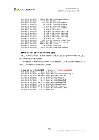 Technical Tips on
CLOUDIAN HyperStore #3
P.13
Copyright © 2010-2016 Cloudian KK. All rights reserved.
2016-02-12 14:47:16 1223658 2016-02-12/messages-20160209
2016-02-12 14:47:16 3140 2016-02-12/secure
2016-02-12 14:47:16 6393 2016-02-12/secure-20151130
2016-02-12 14:47:16 2396 2016-02-12/secure-20160106
2016-02-12 14:47:16 2159 2016-02-12/secure-20160113
2016-02-12 14:47:15 7377 2016-02-12/secure-20160209
2016-02-12 14:47:16 0 2016-02-12/spooler
2016-02-12 14:47:16 0 2016-02-12/spooler-20151130
2016-02-12 14:47:16 0 2016-02-12/spooler-20160106
2016-02-12 14:47:16 0 2016-02-12/spooler-20160113
2016-02-12 14:47:15 0 2016-02-12/spooler-20160209
2016-02-12 14:47:15 0 2016-02-12/tallylog
2016-02-12 14:47:15 5689 2016-02-12/vmware-install.log
2016-02-12 14:47:15 152000 2016-02-12/vmware-vmsvc.log
2016-02-12 14:47:15 109824 2016-02-12/wtmp
2016-02-12 14:47:16 3158 2016-02-12/yum.log
2016-02-12 14:47:16 12812 2016-02-12/yum.log-20160106
使用例④: ファイルサイズを見やすい形式で表示
「ls」コマンドのパラメータ「--human-readable」は、ls コマンドの出力内のファイルサイズを人
間に見やすい形式で表示させます。
下記の例では、バケット「mybucket001」の中に格納されているオブジェクトを再帰的にリスト
表示し、ファイルサイズを見やすく表示しています。
# aws s3 ls mybucket001 --recursive --human-readable
2015-12-18 14:20:50 0 Bytes index.files/
2015-12-18 14:21:28 314 Bytes index.files/colorschememapping.xml
2015-12-18 14:21:28 396 Bytes index.files/filelist.xml
2015-12-18 14:21:28 1.9 KiB index.files/header.htm
2015-12-18 14:21:28 2.5 KiB index.files/image001.png
2015-12-18 14:21:28 3.9 KiB index.files/image002.png
2015-12-18 14:21:28 295.2 KiB index.files/image003.png
2015-12-18 14:21:28 8.6 KiB index.files/image004.png
2015-12-18 14:21:28 136.1 KiB index.files/preview.wmf
2015-12-18 14:21:28 3.1 KiB index.files/themedata.thmx
2015-12-18 14:20:31 53.5 KiB index.htm
 