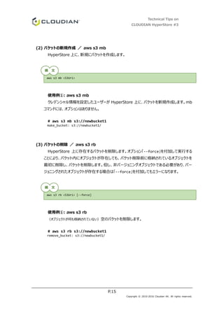 Technical Tips on
CLOUDIAN HyperStore #3
P.15
Copyright © 2010-2016 Cloudian KK. All rights reserved.
(2) バケットの新規作成 ／ aws s3 mb
HyperStore 上に、新規にバケットを作成します。
使用例①: aws s3 mb
クレデンシャル情報を設定したユーザーが HyperStore 上に、バケットを新規作成します。mb
コマンドには、オプションはありません。
# aws s3 mb s3://newbucket1
make_bucket: s3://newbucket1/
(3) バケットの削除 ／ aws s3 rb
HyperStore 上に存在するバケットを削除します。オプション「--force」を付加して実行する
ことにより、バケット内にオブジェクトが存在しても、バケット削除前に格納されているオブジェクトを
最初に削除し、バケットを削除します。但し、非バージョニングオブジェクトである必要があり、バー
ジョニングされたオブジェクトが存在する場合は「--force」を付加してもエラーになります。
使用例①: aws s3 rb
（オブジェクトが何も格納されていない）空のバケットを削除します。
# aws s3 rb s3://newbucket1
remove_bucket: s3://newbucket1/
aws s3 mb <S3Uri>
aws s3 rb <S3Uri> [--force]
構 文
構 文
 